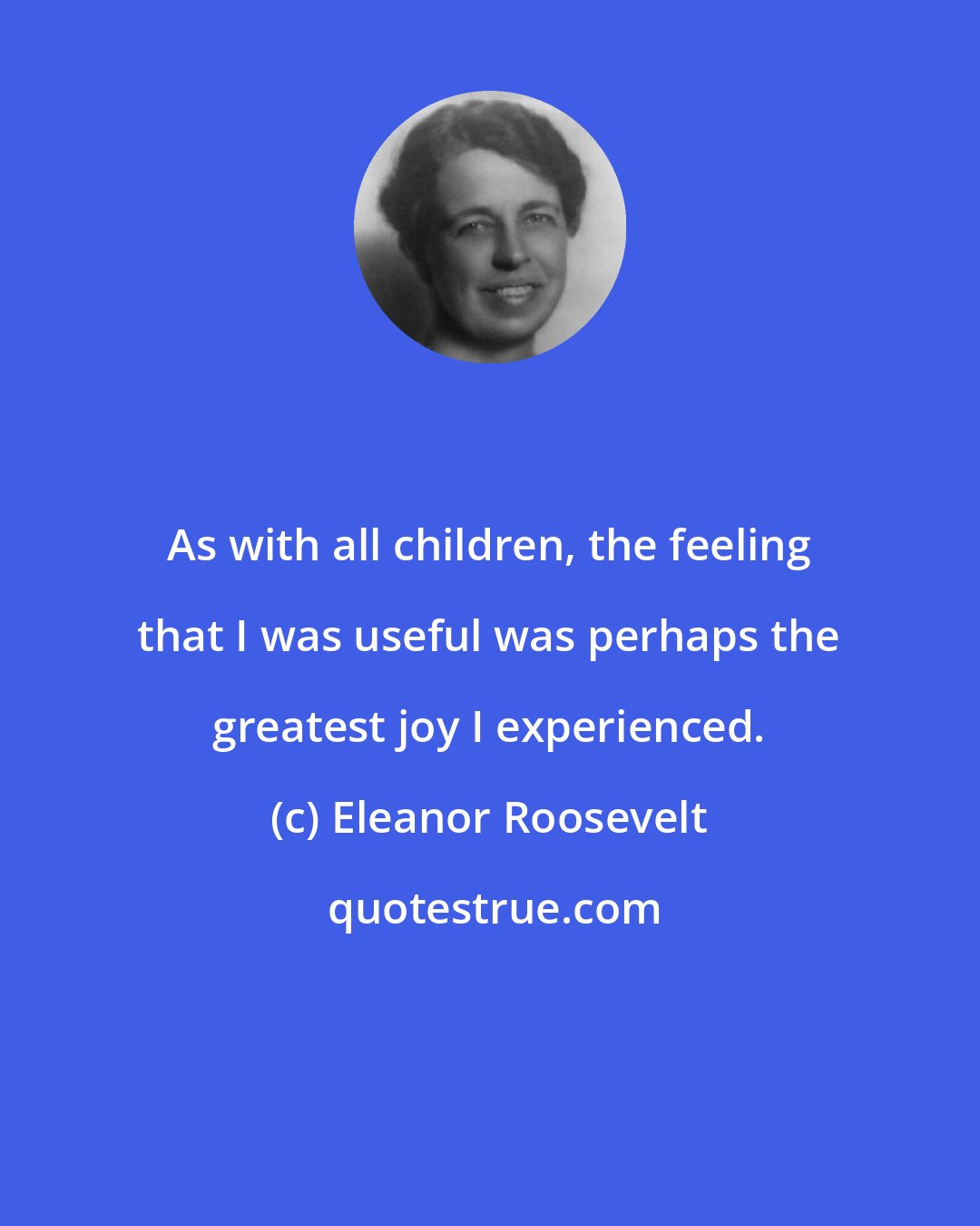 Eleanor Roosevelt: As with all children, the feeling that I was useful was perhaps the greatest joy I experienced.