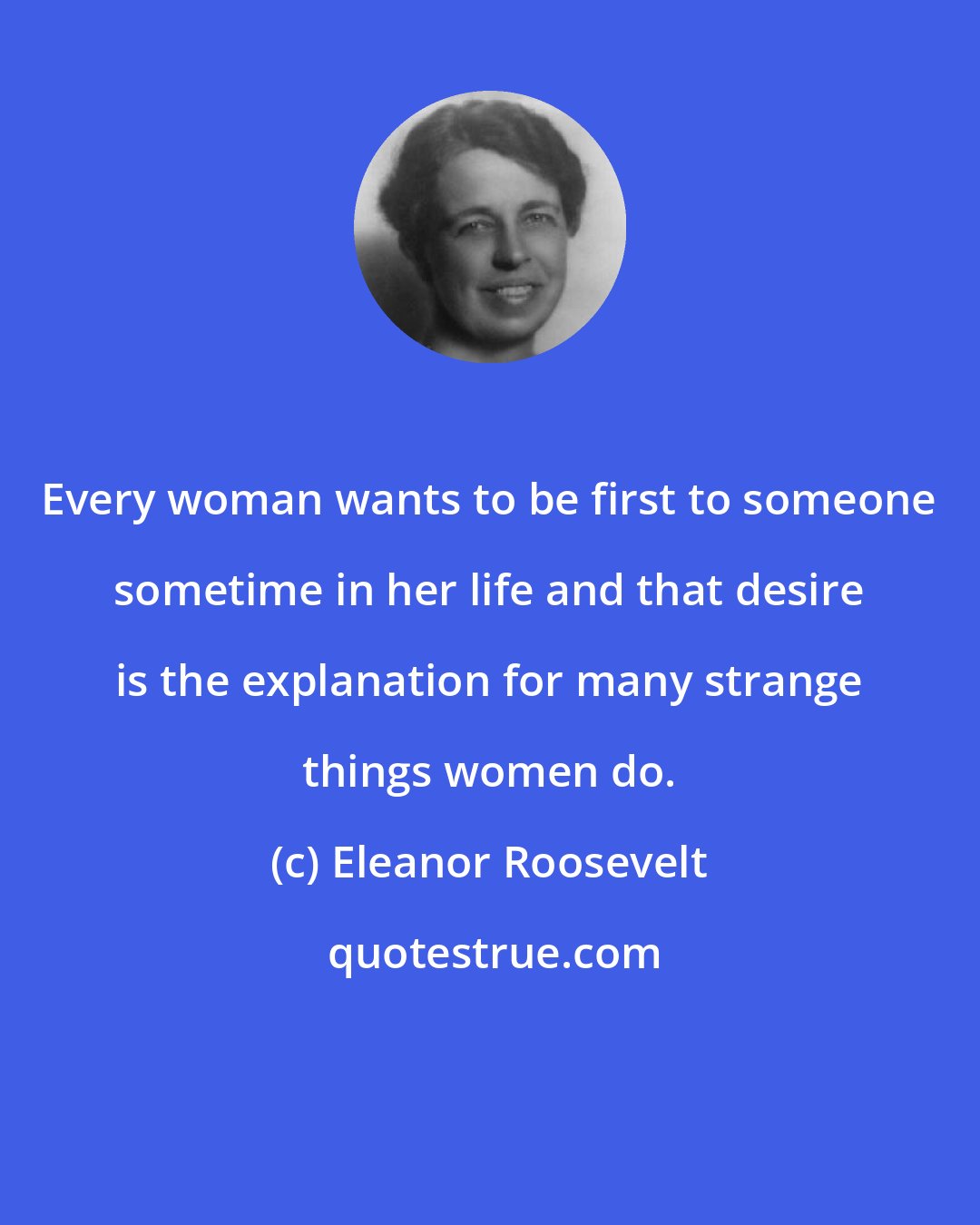 Eleanor Roosevelt: Every woman wants to be first to someone sometime in her life and that desire is the explanation for many strange things women do.