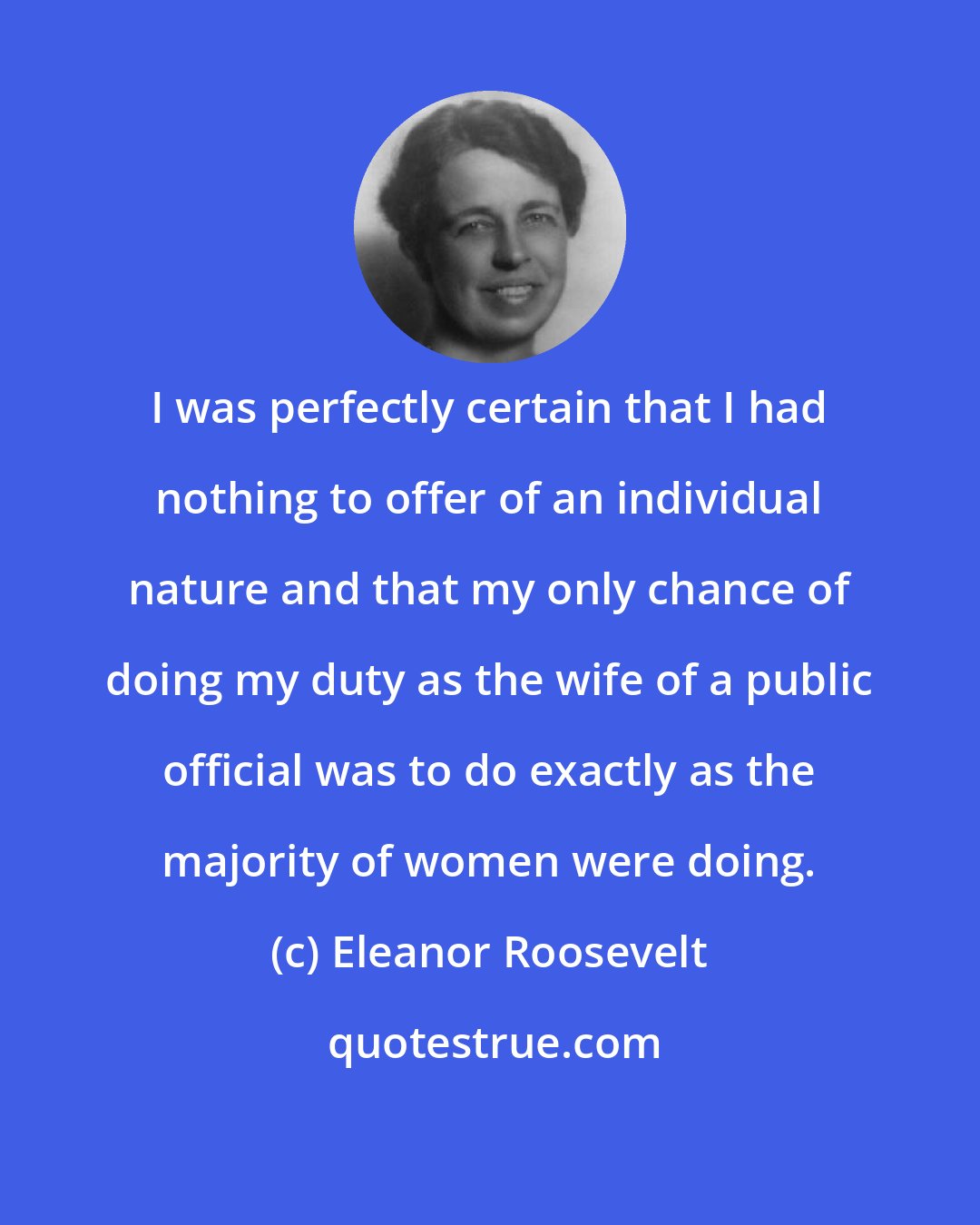 Eleanor Roosevelt: I was perfectly certain that I had nothing to offer of an individual nature and that my only chance of doing my duty as the wife of a public official was to do exactly as the majority of women were doing.