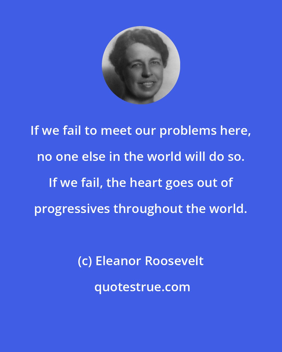 Eleanor Roosevelt: If we fail to meet our problems here, no one else in the world will do so. If we fail, the heart goes out of progressives throughout the world.