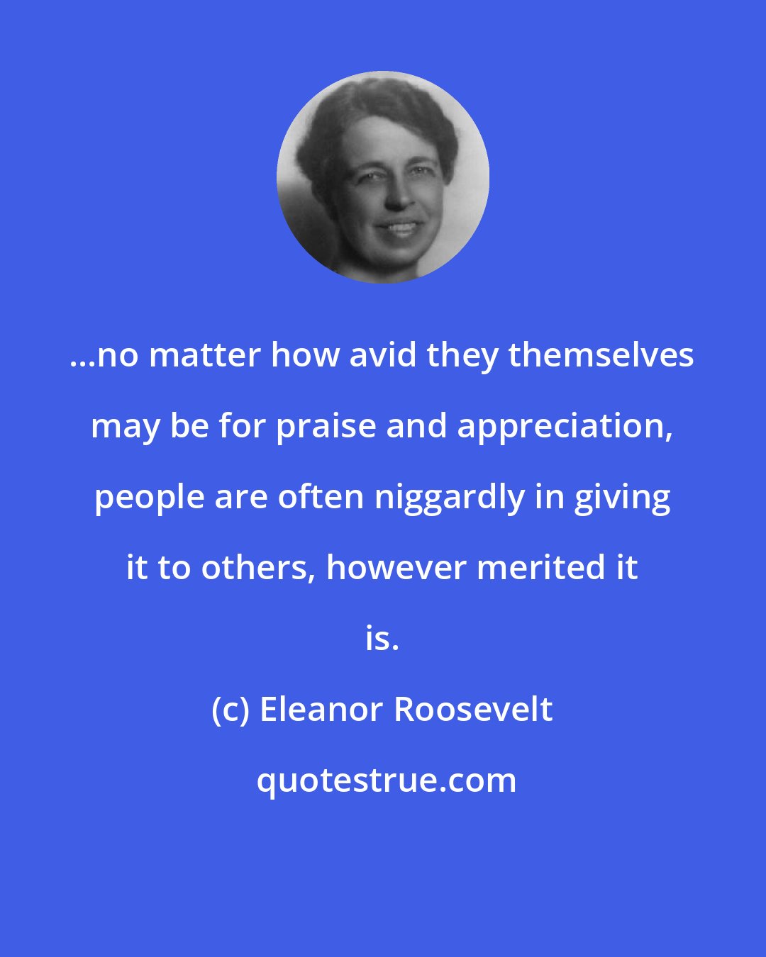 Eleanor Roosevelt: ...no matter how avid they themselves may be for praise and appreciation, people are often niggardly in giving it to others, however merited it is.