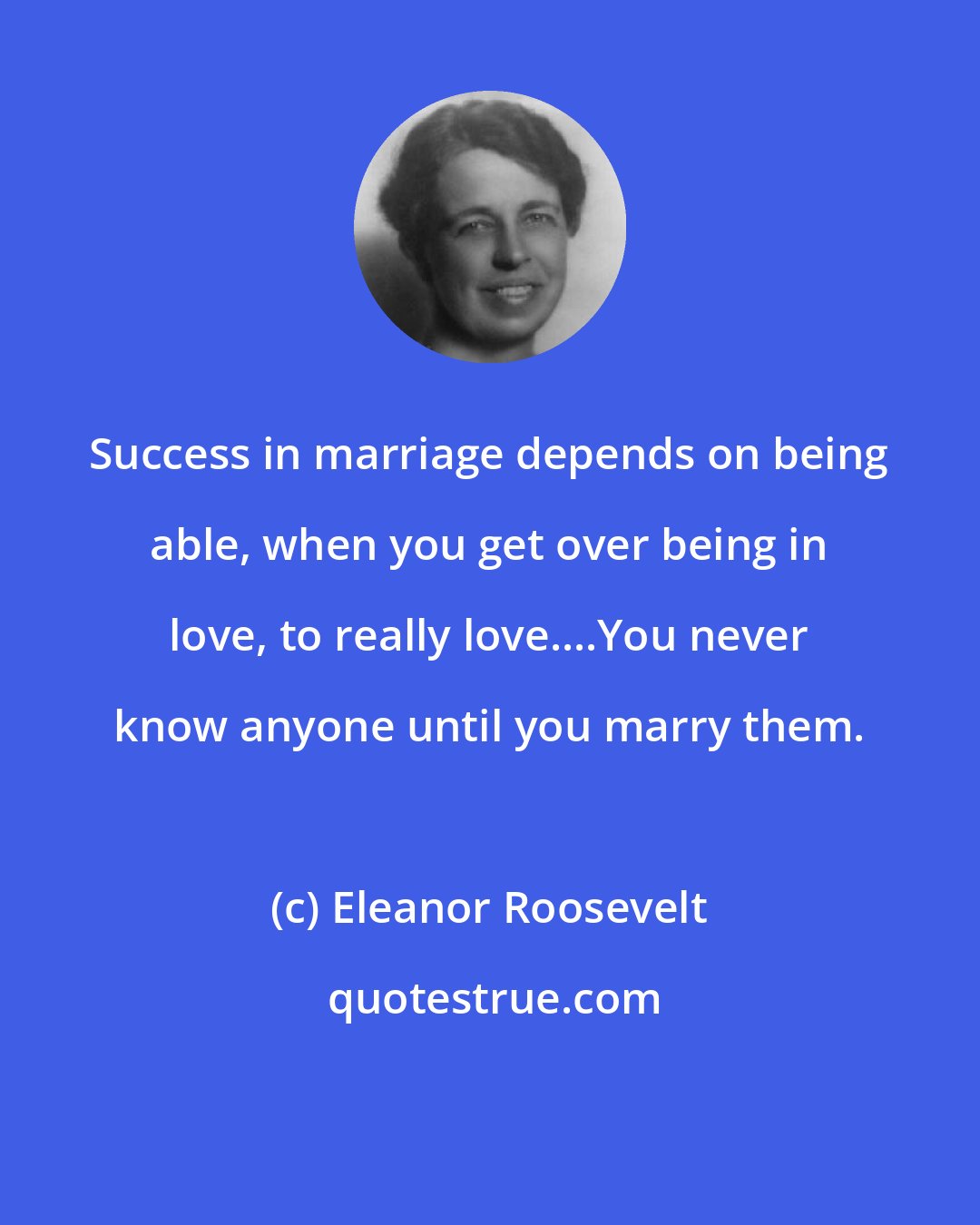 Eleanor Roosevelt: Success in marriage depends on being able, when you get over being in love, to really love....You never know anyone until you marry them.