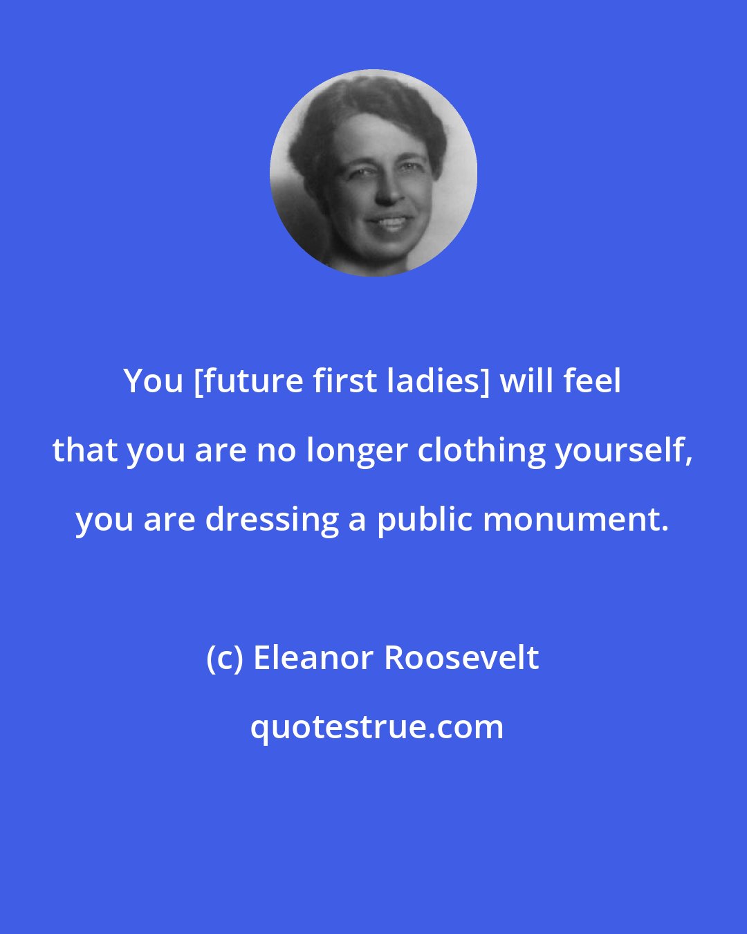 Eleanor Roosevelt: You [future first ladies] will feel that you are no longer clothing yourself, you are dressing a public monument.
