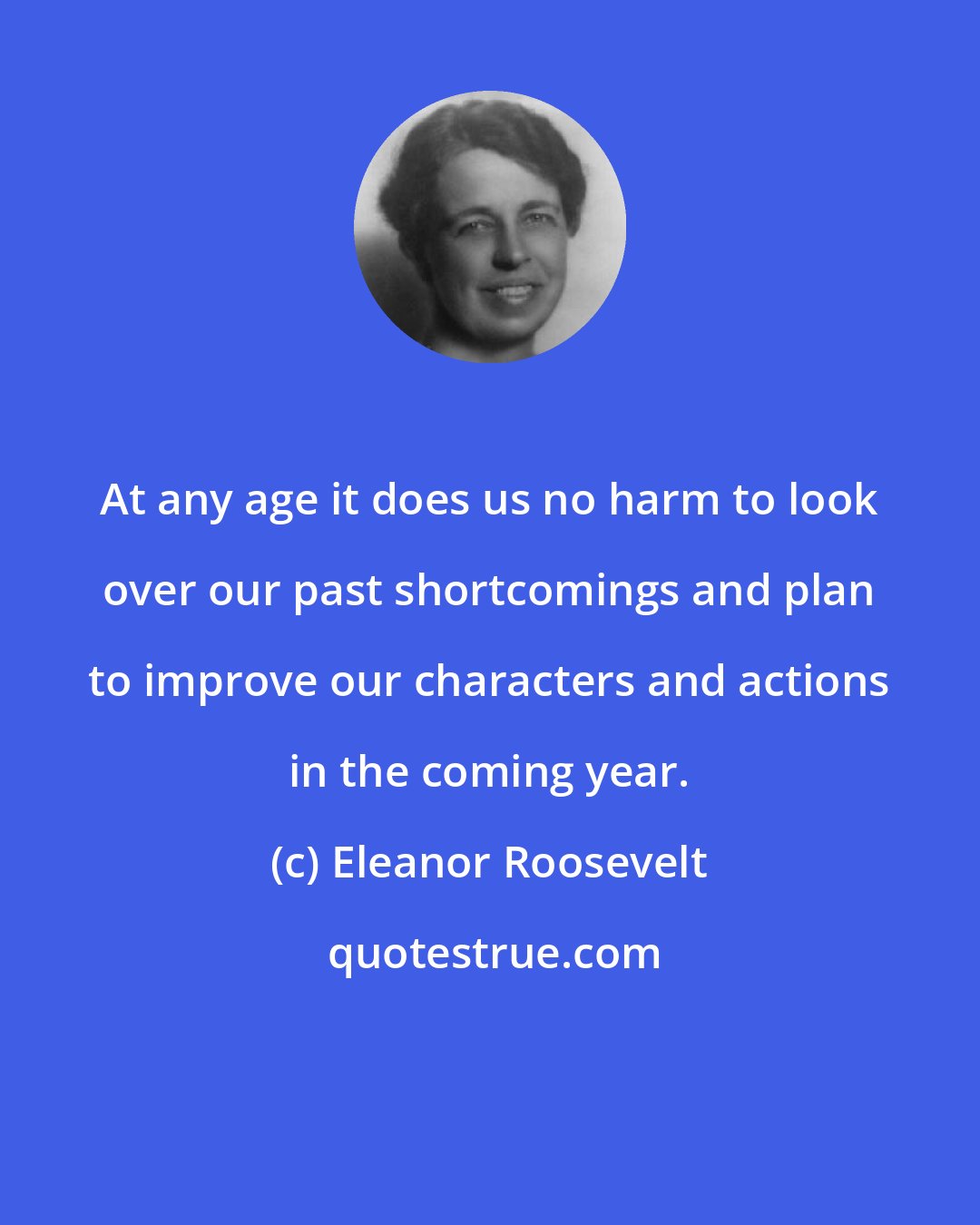 Eleanor Roosevelt: At any age it does us no harm to look over our past shortcomings and plan to improve our characters and actions in the coming year.