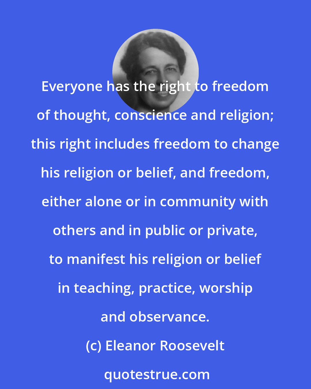 Eleanor Roosevelt: Everyone has the right to freedom of thought, conscience and religion; this right includes freedom to change his religion or belief, and freedom, either alone or in community with others and in public or private, to manifest his religion or belief in teaching, practice, worship and observance.