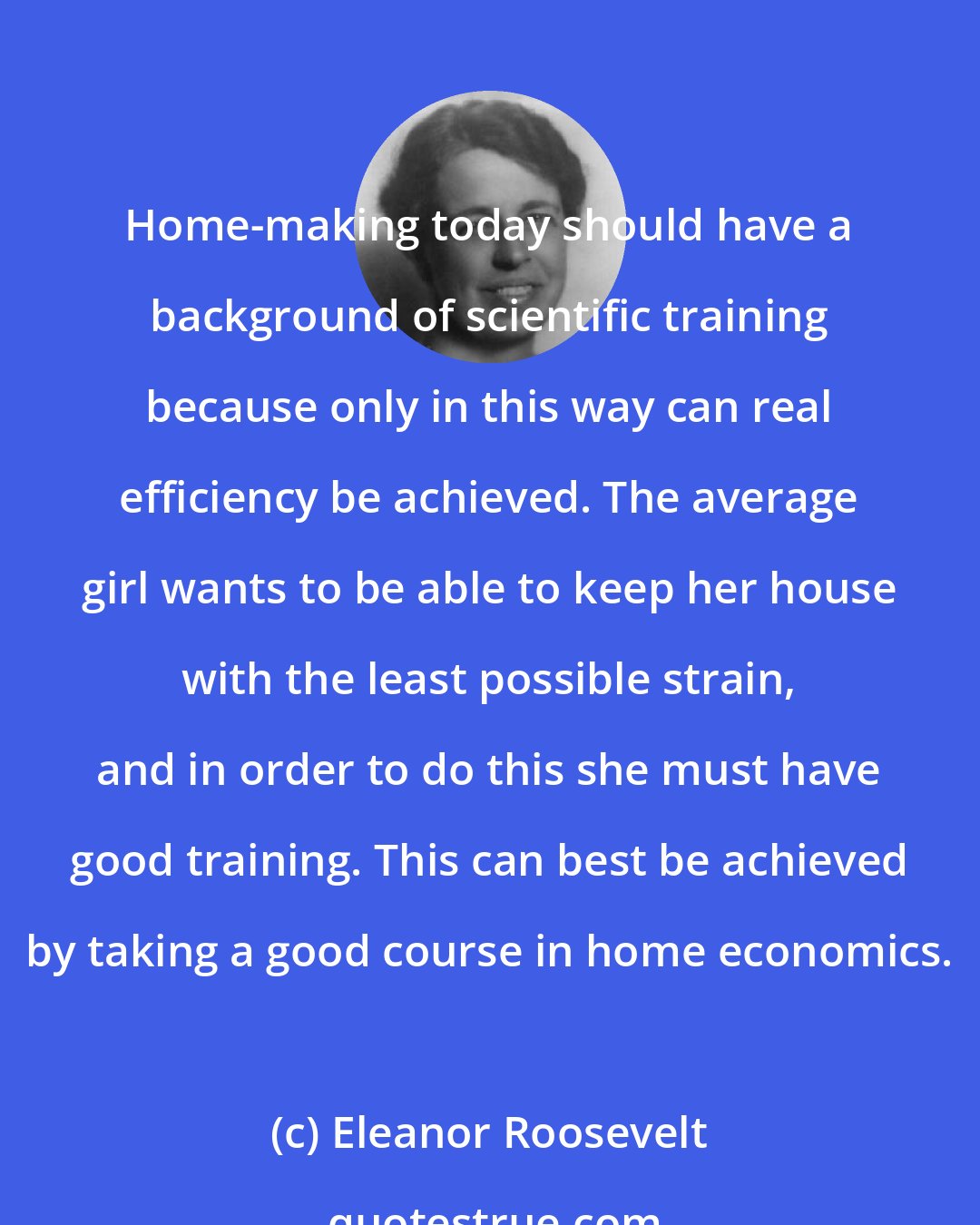 Eleanor Roosevelt: Home-making today should have a background of scientific training because only in this way can real efficiency be achieved. The average girl wants to be able to keep her house with the least possible strain, and in order to do this she must have good training. This can best be achieved by taking a good course in home economics.