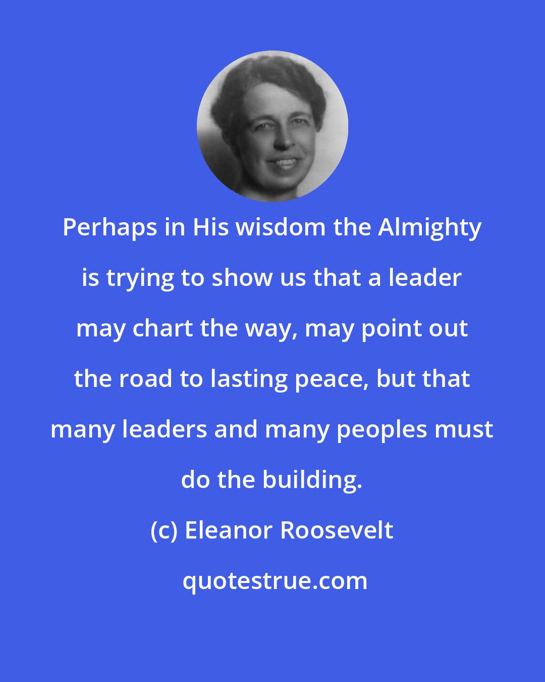 Eleanor Roosevelt: Perhaps in His wisdom the Almighty is trying to show us that a leader may chart the way, may point out the road to lasting peace, but that many leaders and many peoples must do the building.