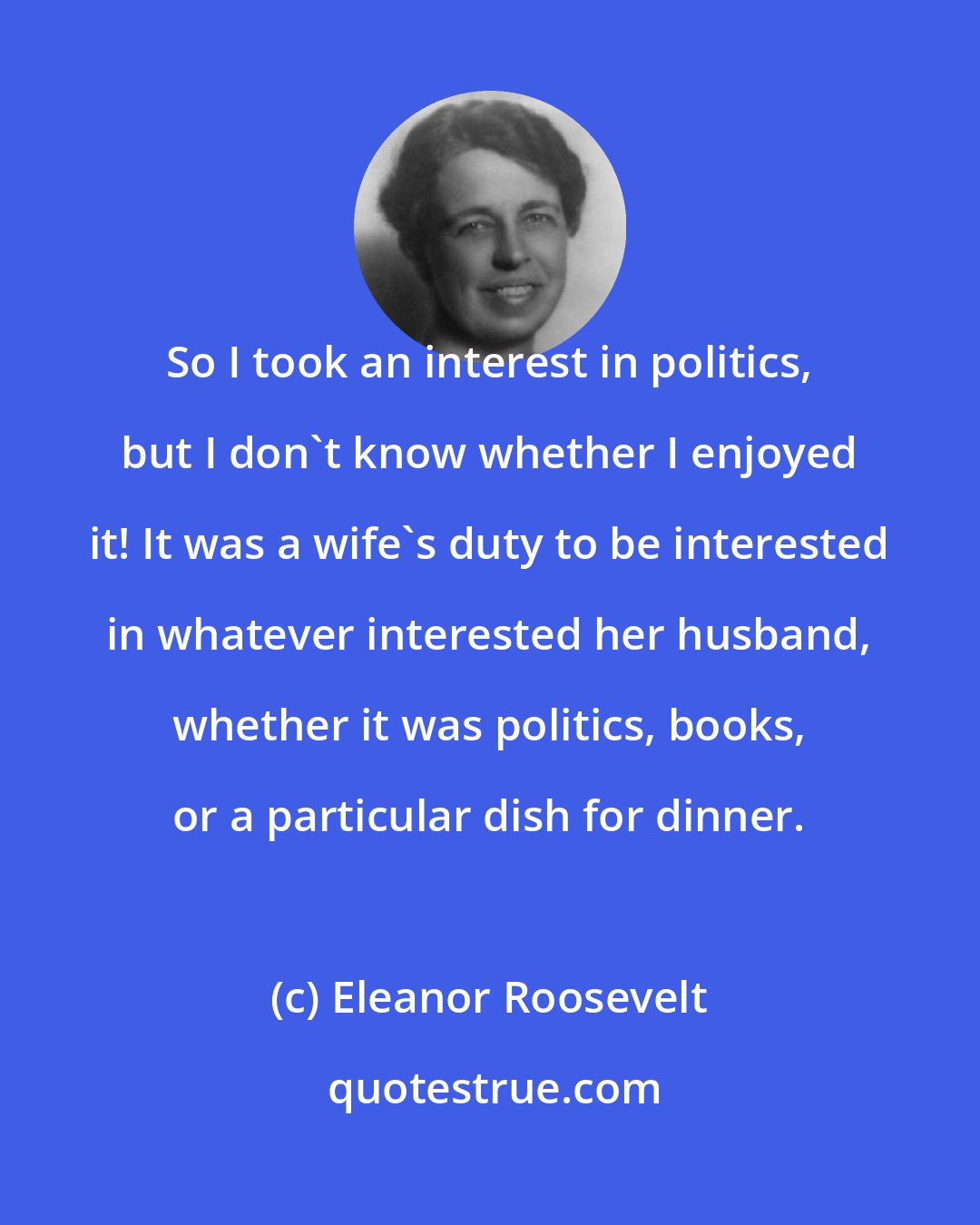 Eleanor Roosevelt: So I took an interest in politics, but I don't know whether I enjoyed it! It was a wife's duty to be interested in whatever interested her husband, whether it was politics, books, or a particular dish for dinner.