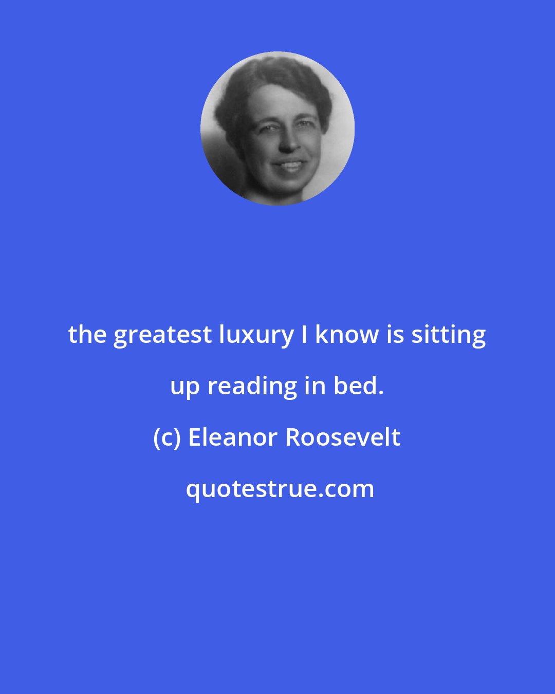 Eleanor Roosevelt: the greatest luxury I know is sitting up reading in bed.