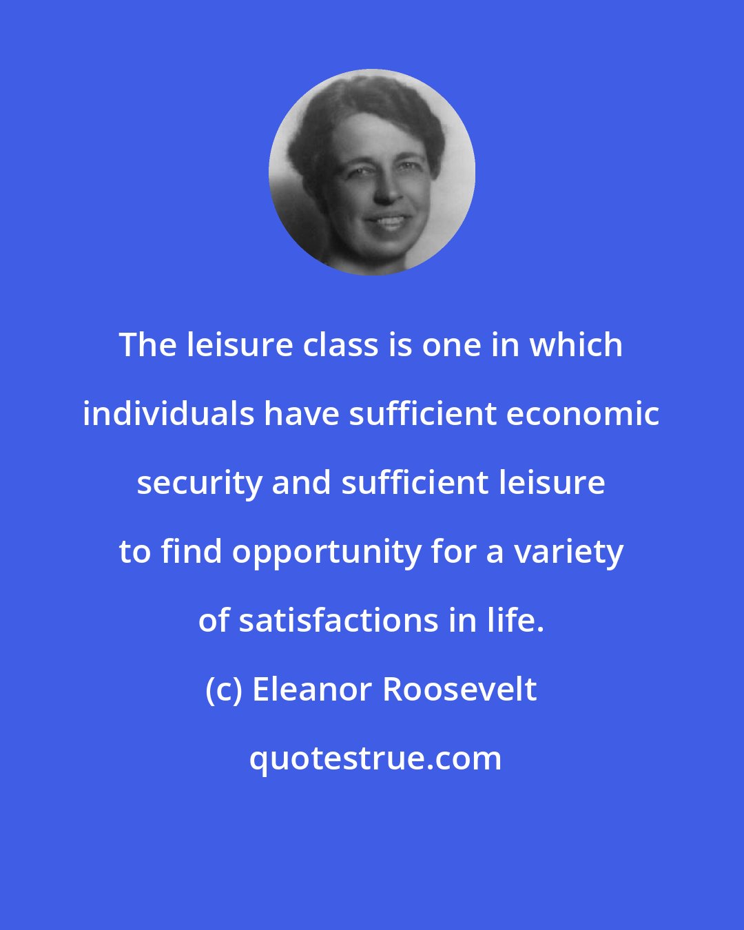 Eleanor Roosevelt: The leisure class is one in which individuals have sufficient economic security and sufficient leisure to find opportunity for a variety of satisfactions in life.