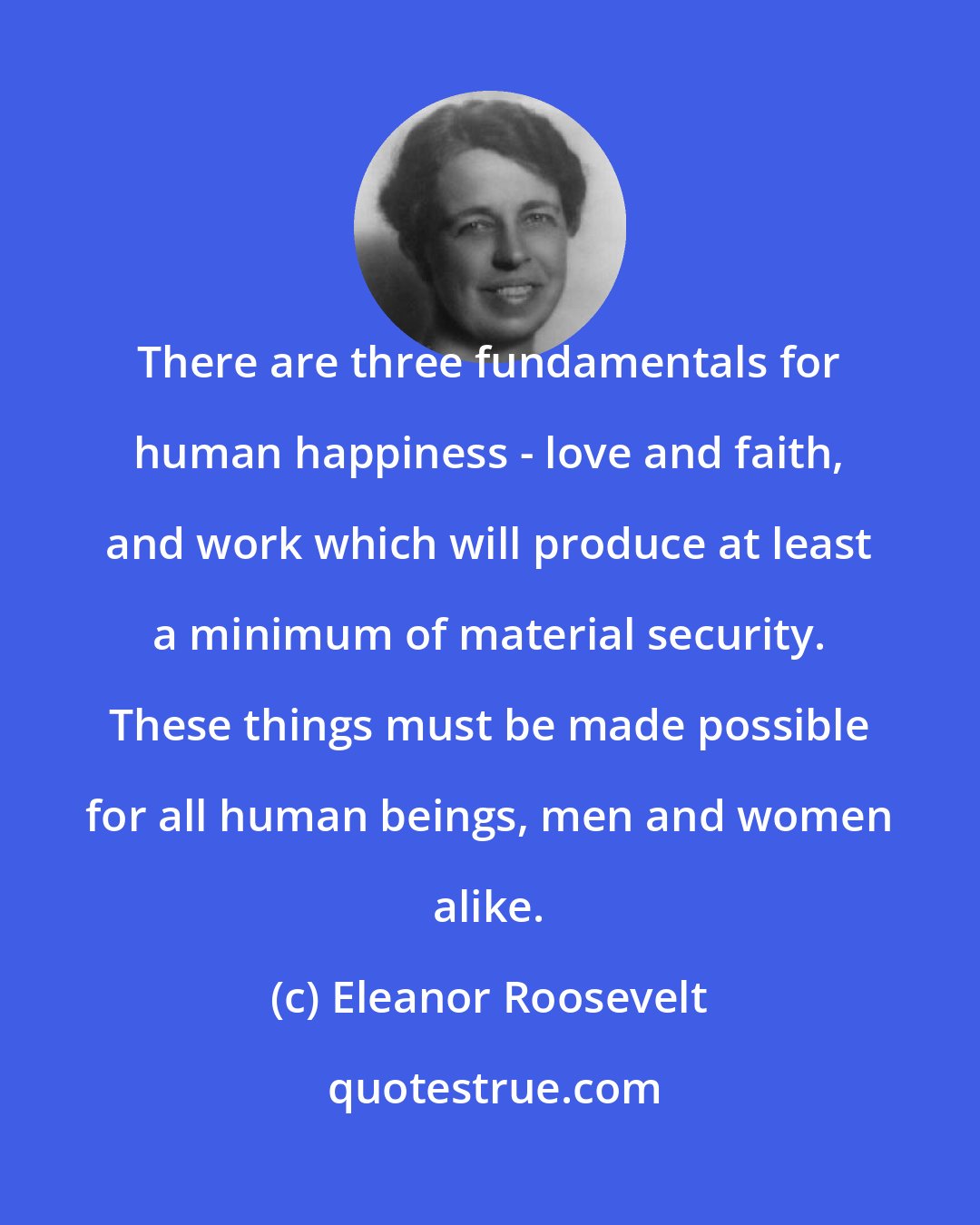 Eleanor Roosevelt: There are three fundamentals for human happiness - love and faith, and work which will produce at least a minimum of material security. These things must be made possible for all human beings, men and women alike.