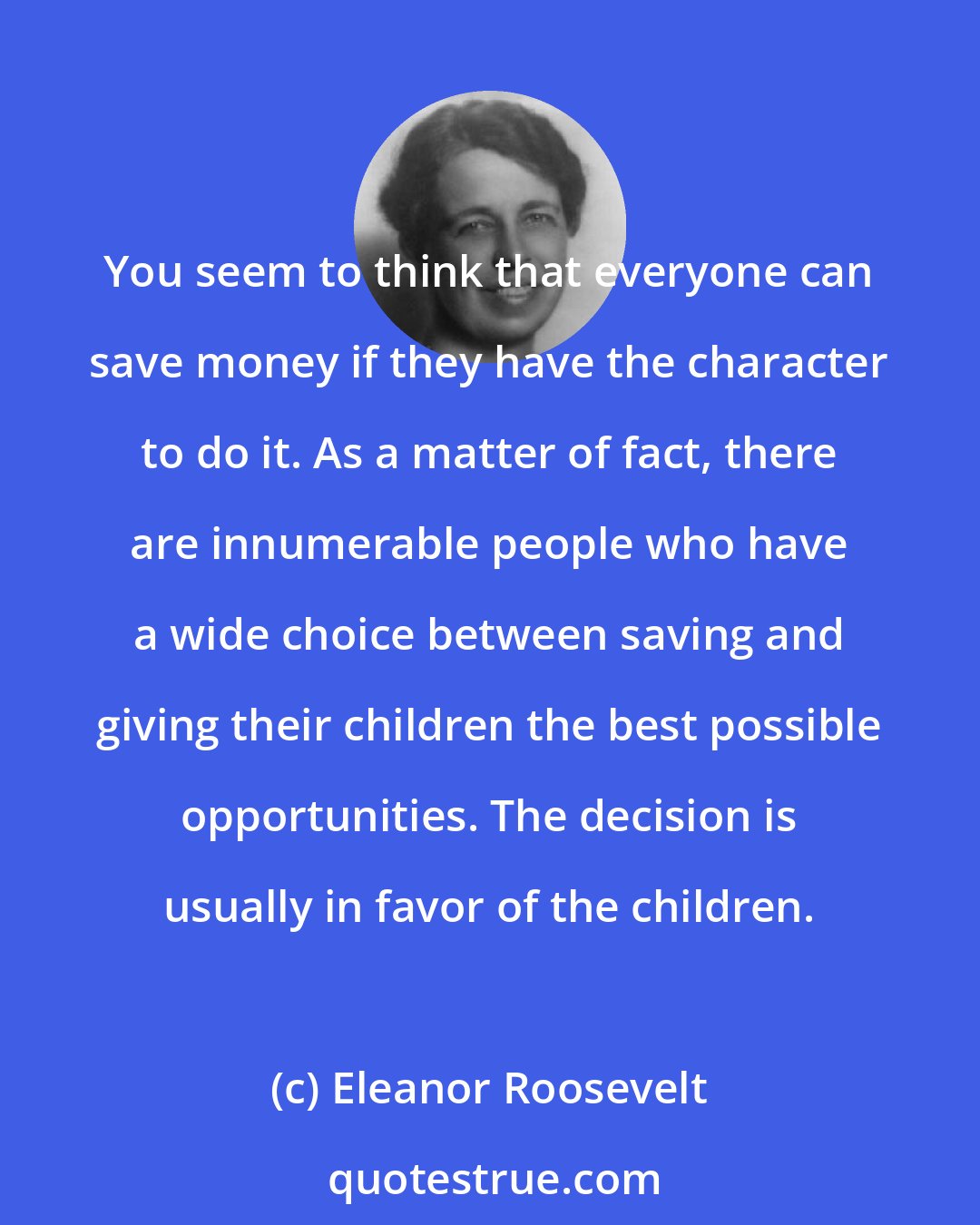 Eleanor Roosevelt: You seem to think that everyone can save money if they have the character to do it. As a matter of fact, there are innumerable people who have a wide choice between saving and giving their children the best possible opportunities. The decision is usually in favor of the children.
