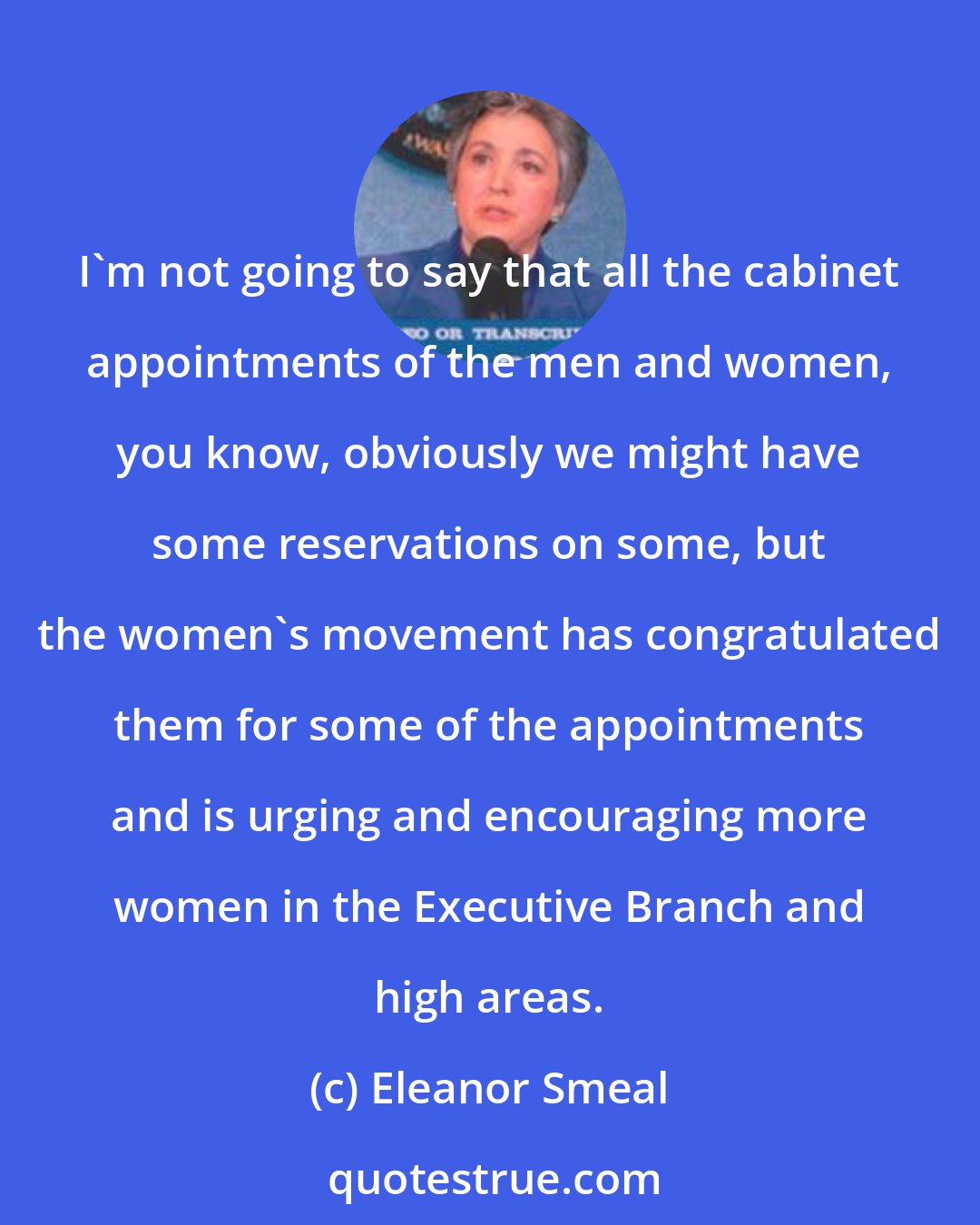 Eleanor Smeal: I'm not going to say that all the cabinet appointments of the men and women, you know, obviously we might have some reservations on some, but the women's movement has congratulated them for some of the appointments and is urging and encouraging more women in the Executive Branch and high areas.