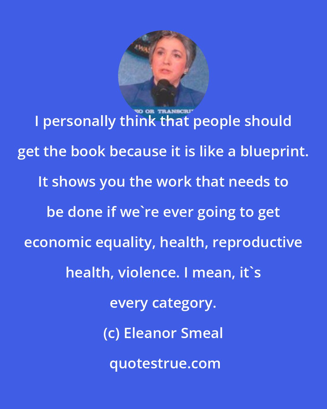 Eleanor Smeal: I personally think that people should get the book because it is like a blueprint. It shows you the work that needs to be done if we're ever going to get economic equality, health, reproductive health, violence. I mean, it's every category.
