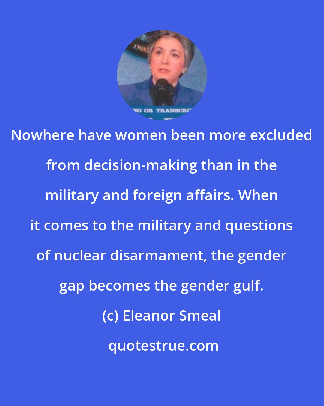 Eleanor Smeal: Nowhere have women been more excluded from decision-making than in the military and foreign affairs. When it comes to the military and questions of nuclear disarmament, the gender gap becomes the gender gulf.