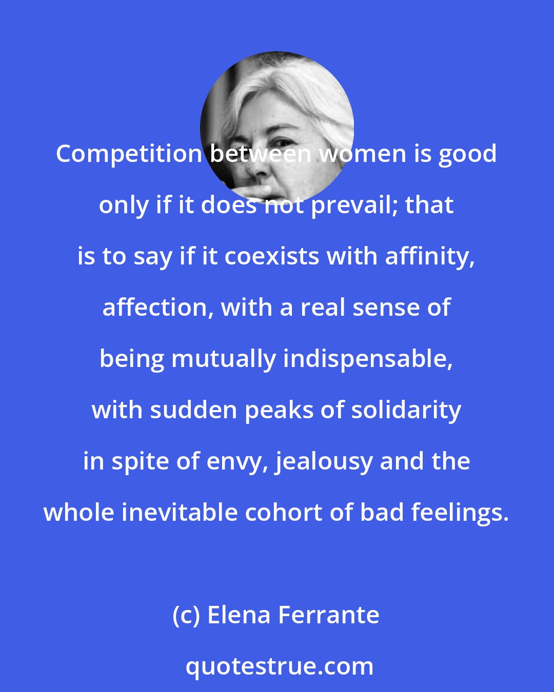 Elena Ferrante: Competition between women is good only if it does not prevail; that is to say if it coexists with affinity, affection, with a real sense of being mutually indispensable, with sudden peaks of solidarity in spite of envy, jealousy and the whole inevitable cohort of bad feelings.