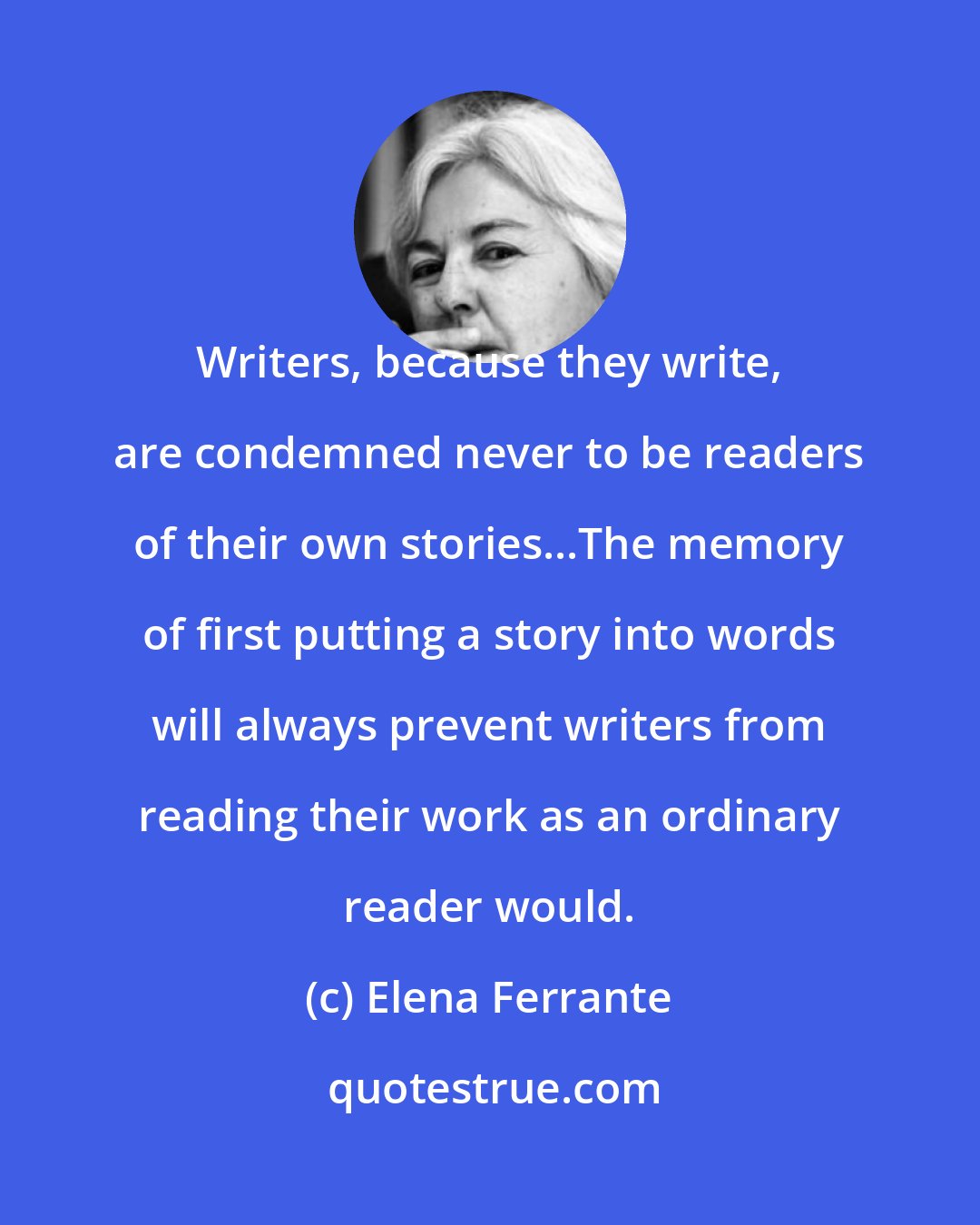 Elena Ferrante: Writers, because they write, are condemned never to be readers of their own stories...The memory of first putting a story into words will always prevent writers from reading their work as an ordinary reader would.