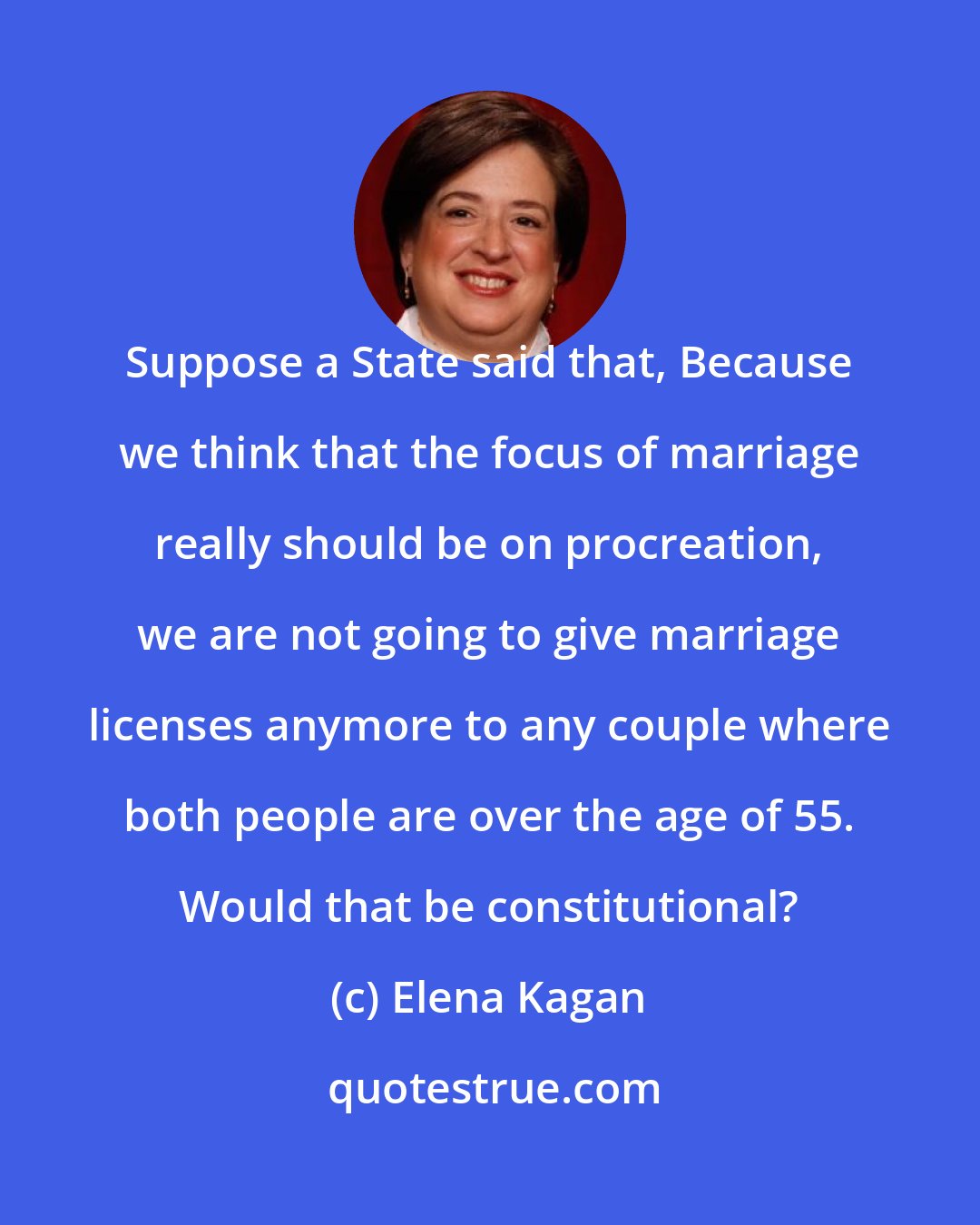 Elena Kagan: Suppose a State said that, Because we think that the focus of marriage really should be on procreation, we are not going to give marriage licenses anymore to any couple where both people are over the age of 55. Would that be constitutional?