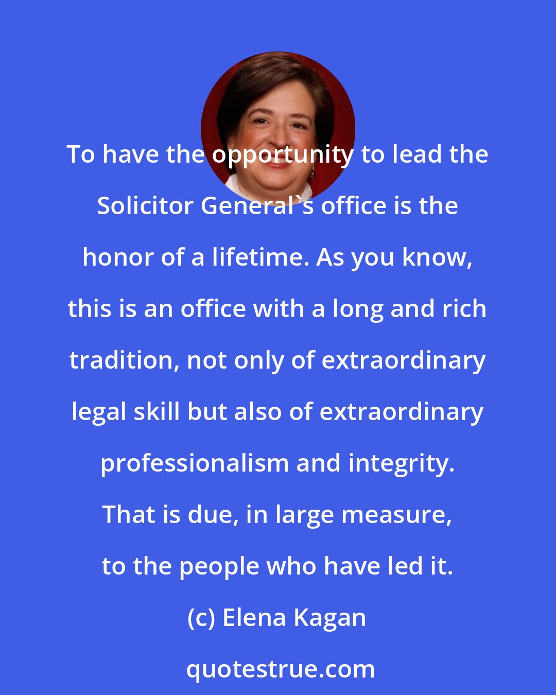 Elena Kagan: To have the opportunity to lead the Solicitor General's office is the honor of a lifetime. As you know, this is an office with a long and rich tradition, not only of extraordinary legal skill but also of extraordinary professionalism and integrity. That is due, in large measure, to the people who have led it.