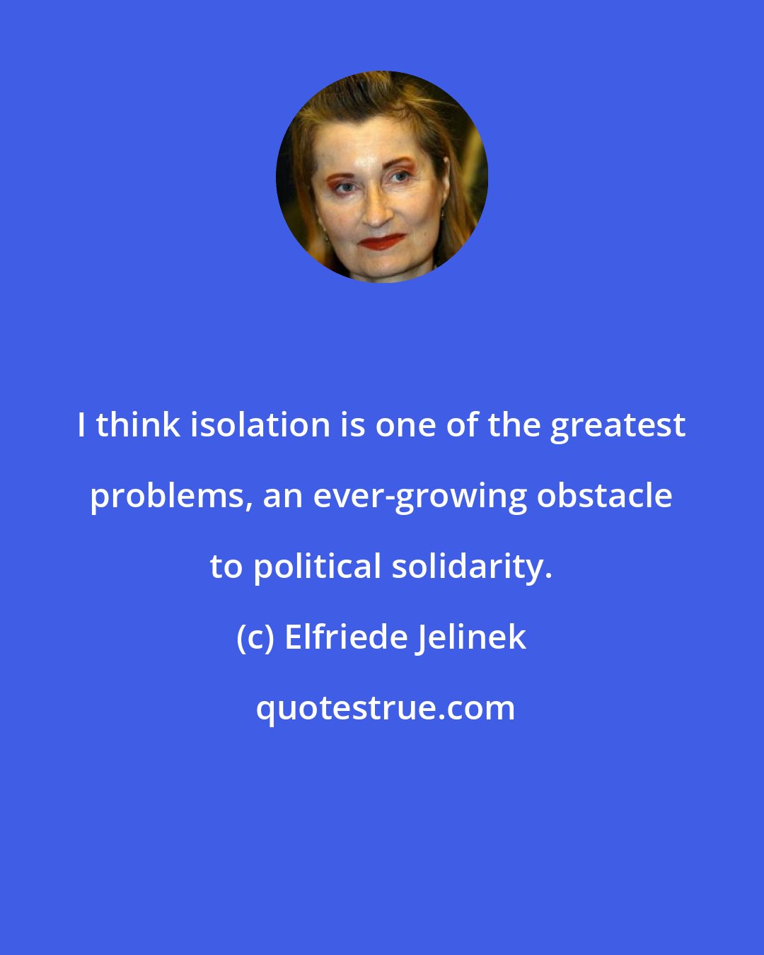 Elfriede Jelinek: I think isolation is one of the greatest problems, an ever-growing obstacle to political solidarity.