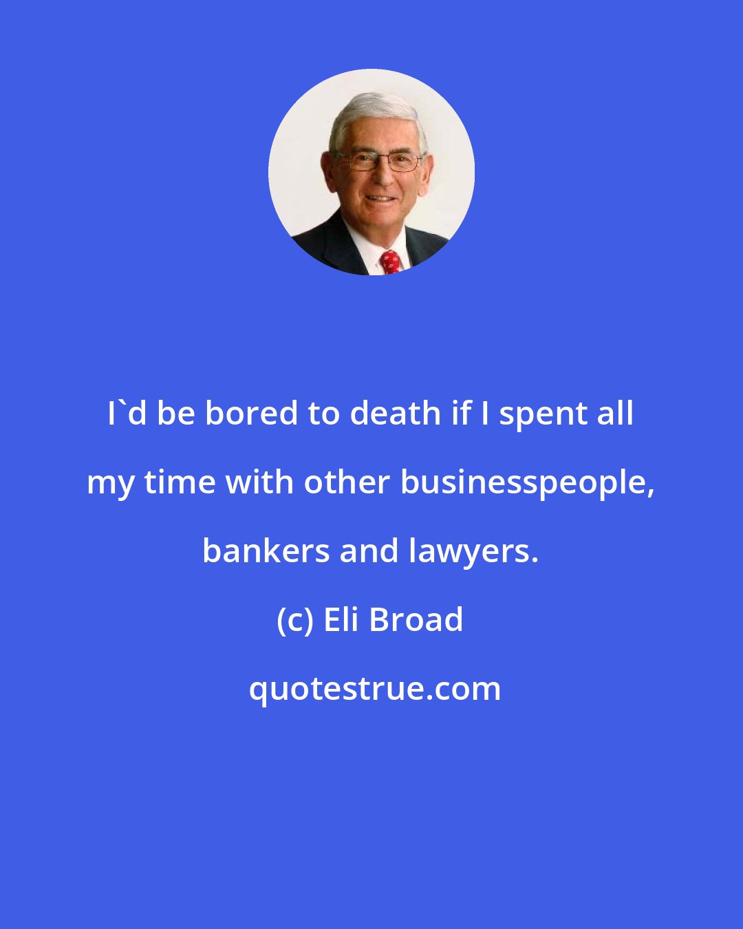 Eli Broad: I'd be bored to death if I spent all my time with other businesspeople, bankers and lawyers.