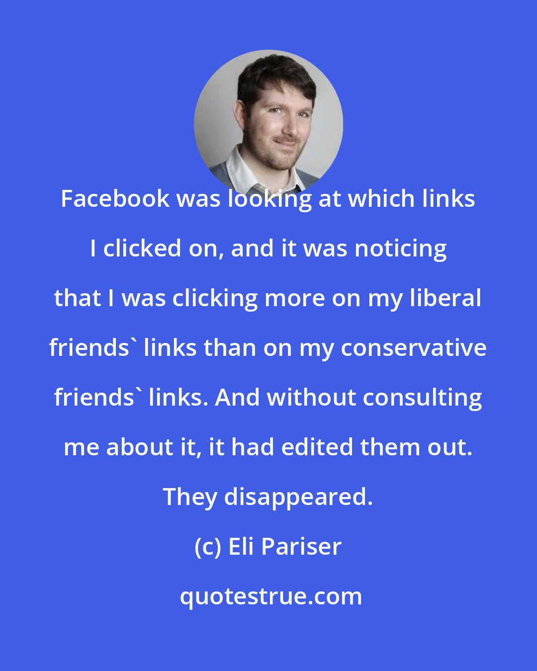 Eli Pariser: Facebook was looking at which links I clicked on, and it was noticing that I was clicking more on my liberal friends' links than on my conservative friends' links. And without consulting me about it, it had edited them out. They disappeared.