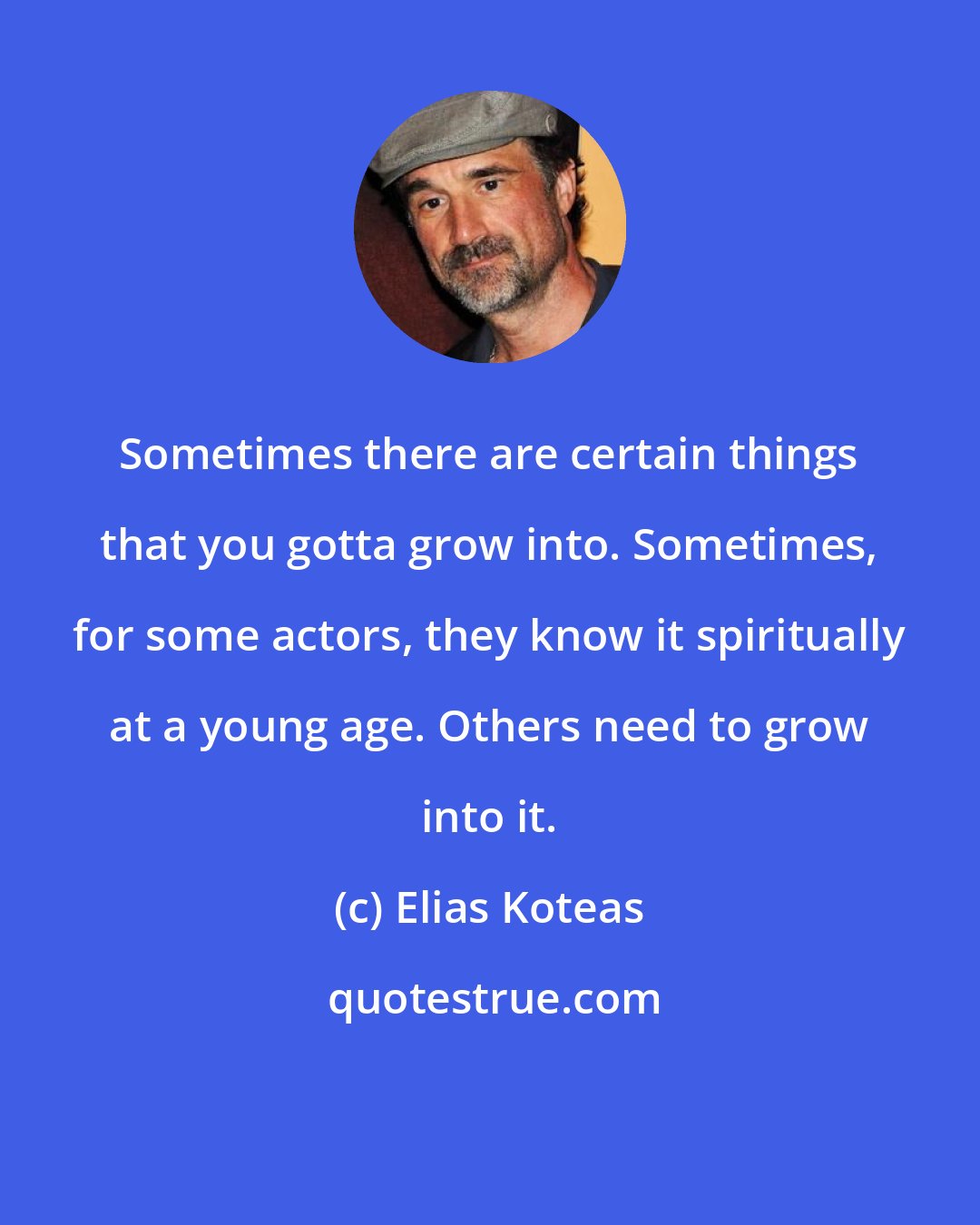 Elias Koteas: Sometimes there are certain things that you gotta grow into. Sometimes, for some actors, they know it spiritually at a young age. Others need to grow into it.