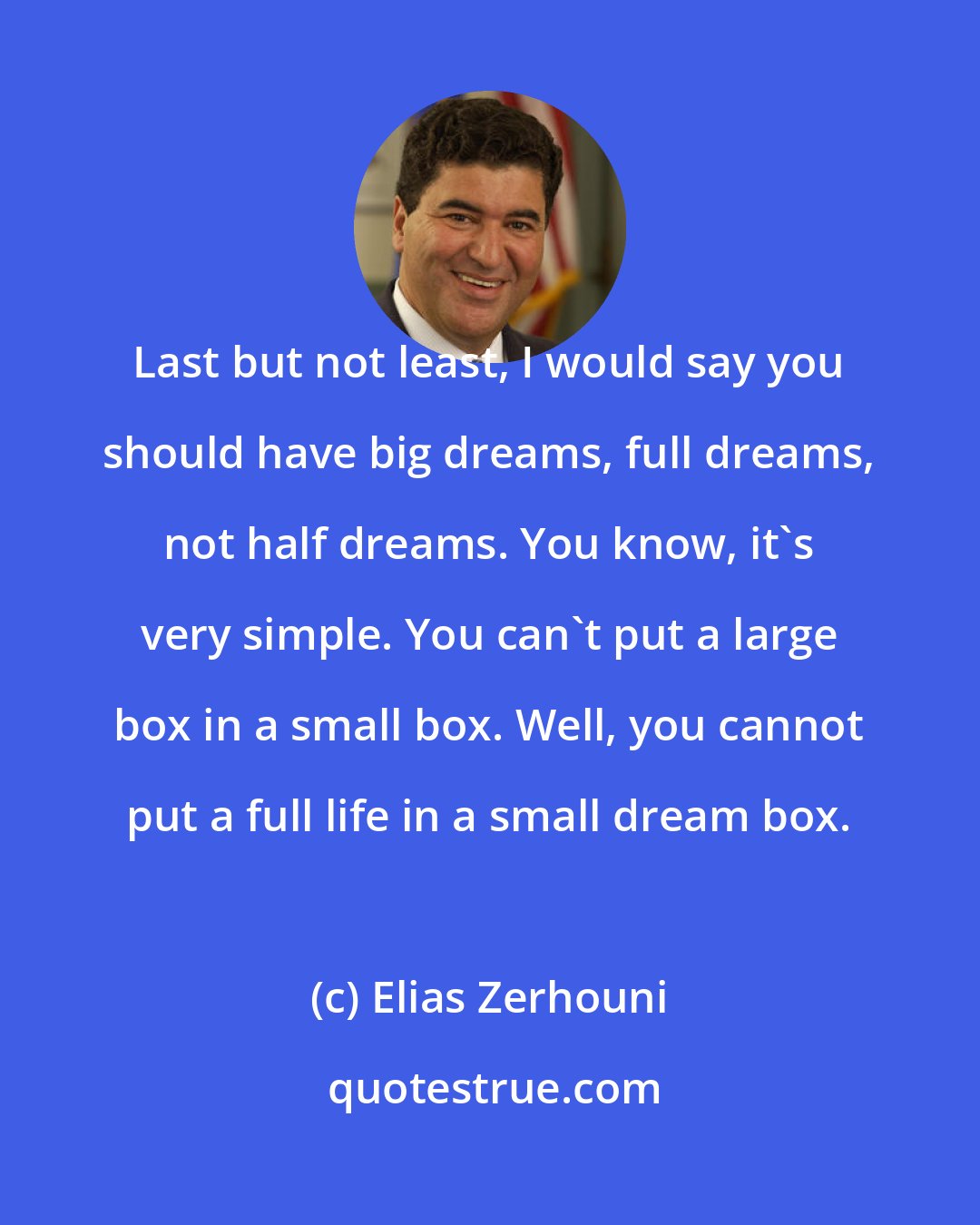 Elias Zerhouni: Last but not least, I would say you should have big dreams, full dreams, not half dreams. You know, it's very simple. You can't put a large box in a small box. Well, you cannot put a full life in a small dream box.