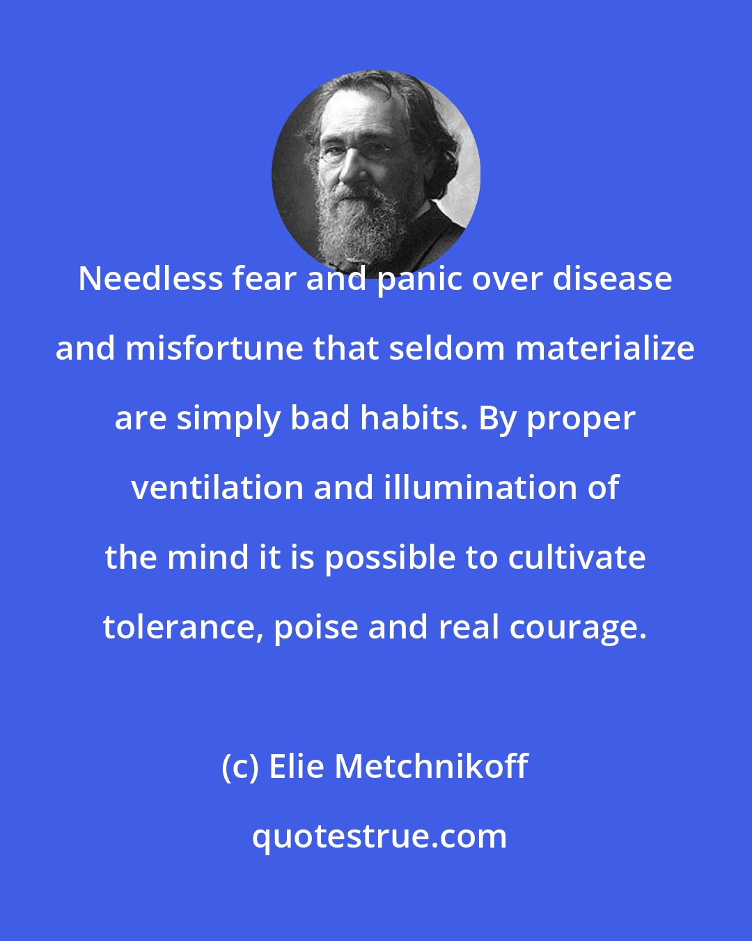 Elie Metchnikoff: Needless fear and panic over disease and misfortune that seldom materialize are simply bad habits. By proper ventilation and illumination of the mind it is possible to cultivate tolerance, poise and real courage.