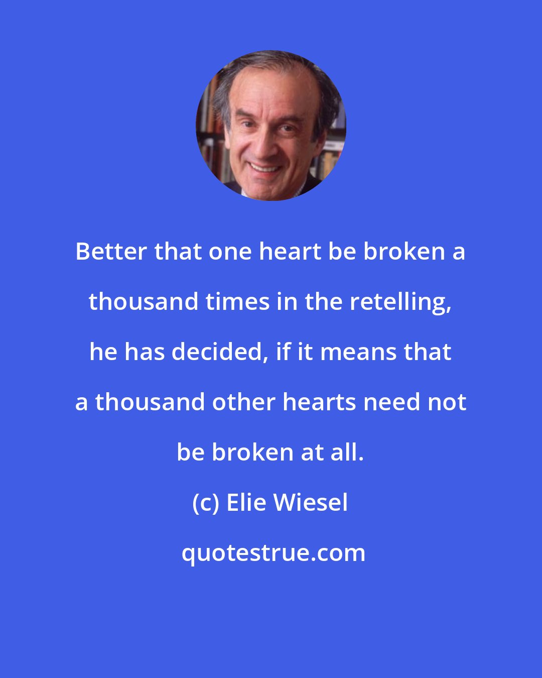 Elie Wiesel: Better that one heart be broken a thousand times in the retelling, he has decided, if it means that a thousand other hearts need not be broken at all.
