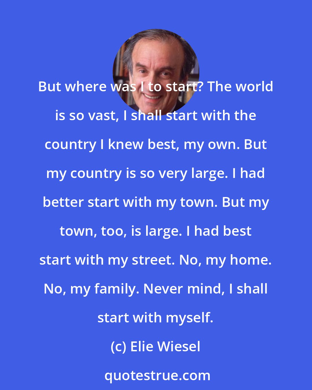 Elie Wiesel: But where was I to start? The world is so vast, I shall start with the country I knew best, my own. But my country is so very large. I had better start with my town. But my town, too, is large. I had best start with my street. No, my home. No, my family. Never mind, I shall start with myself.
