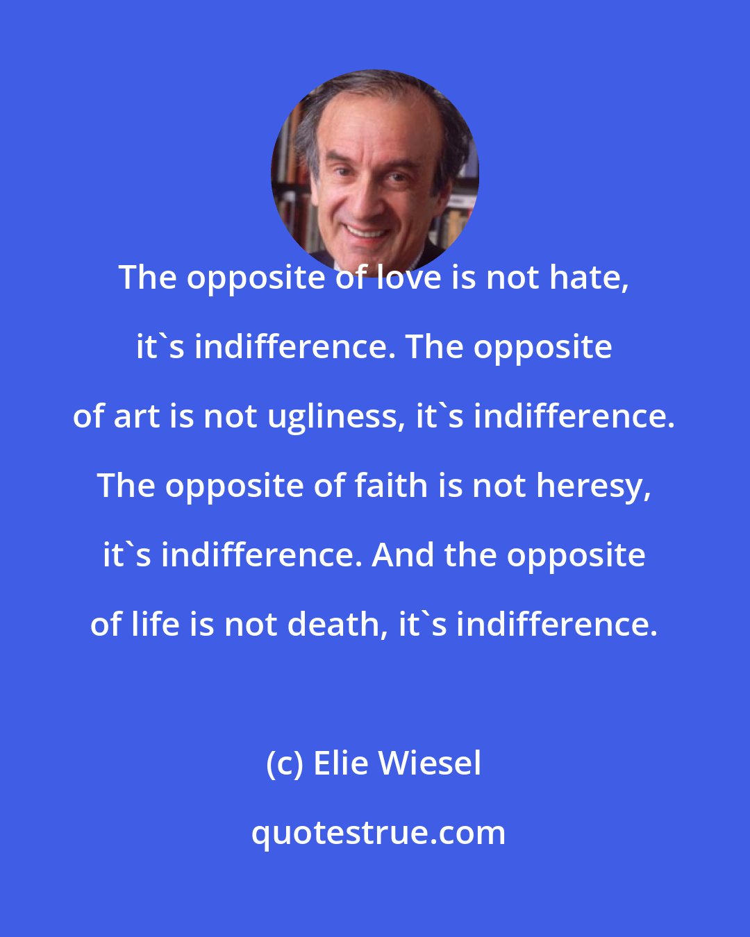 Elie Wiesel: The opposite of love is not hate, it's indifference. The opposite of art is not ugliness, it's indifference. The opposite of faith is not heresy, it's indifference. And the opposite of life is not death, it's indifference.