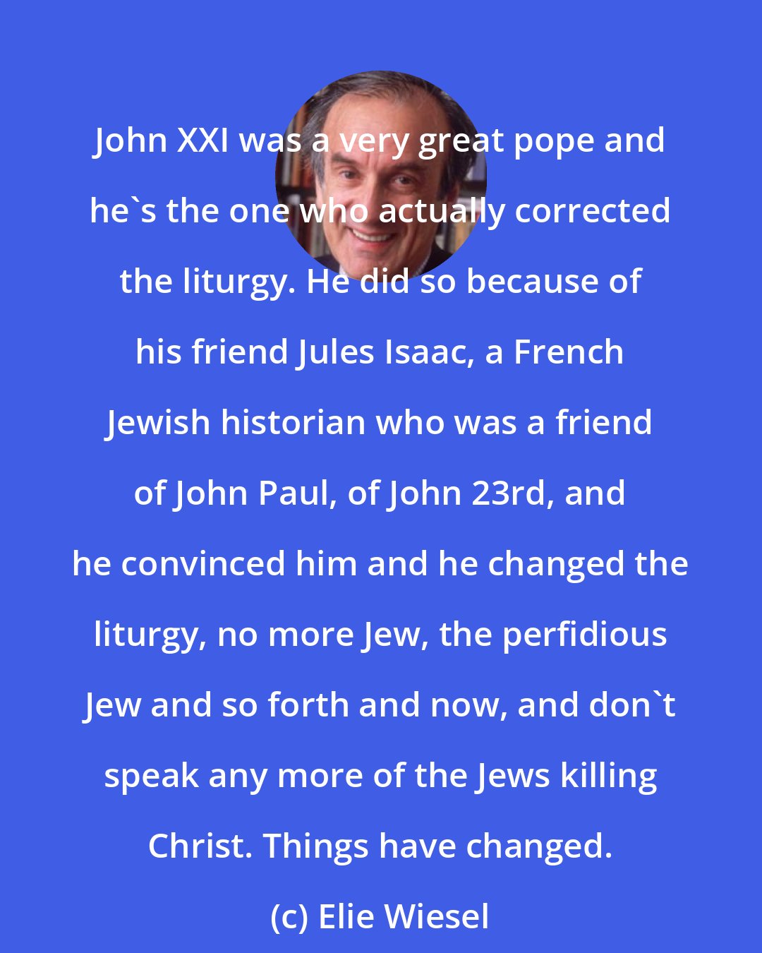Elie Wiesel: John XXI was a very great pope and he's the one who actually corrected the liturgy. He did so because of his friend Jules Isaac, a French Jewish historian who was a friend of John Paul, of John 23rd, and he convinced him and he changed the liturgy, no more Jew, the perfidious Jew and so forth and now, and don't speak any more of the Jews killing Christ. Things have changed.