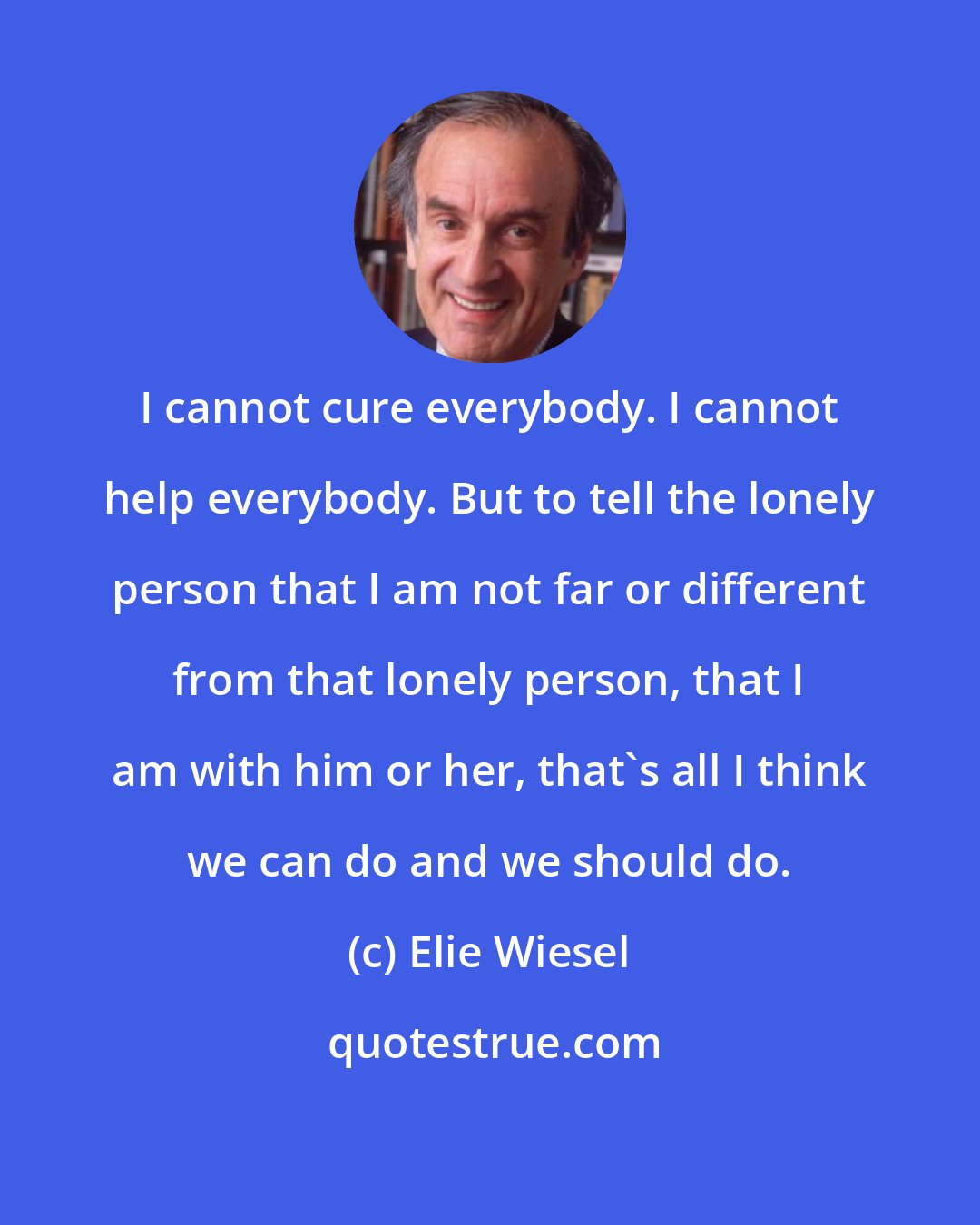 Elie Wiesel: I cannot cure everybody. I cannot help everybody. But to tell the lonely person that I am not far or different from that lonely person, that I am with him or her, that's all I think we can do and we should do.