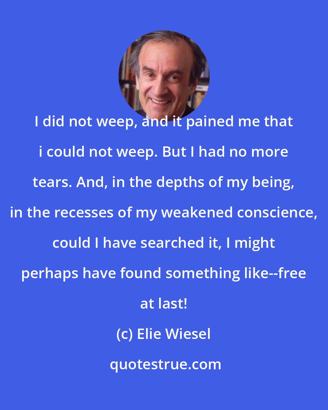 Elie Wiesel: I did not weep, and it pained me that i could not weep. But I had no more tears. And, in the depths of my being, in the recesses of my weakened conscience, could I have searched it, I might perhaps have found something like--free at last!