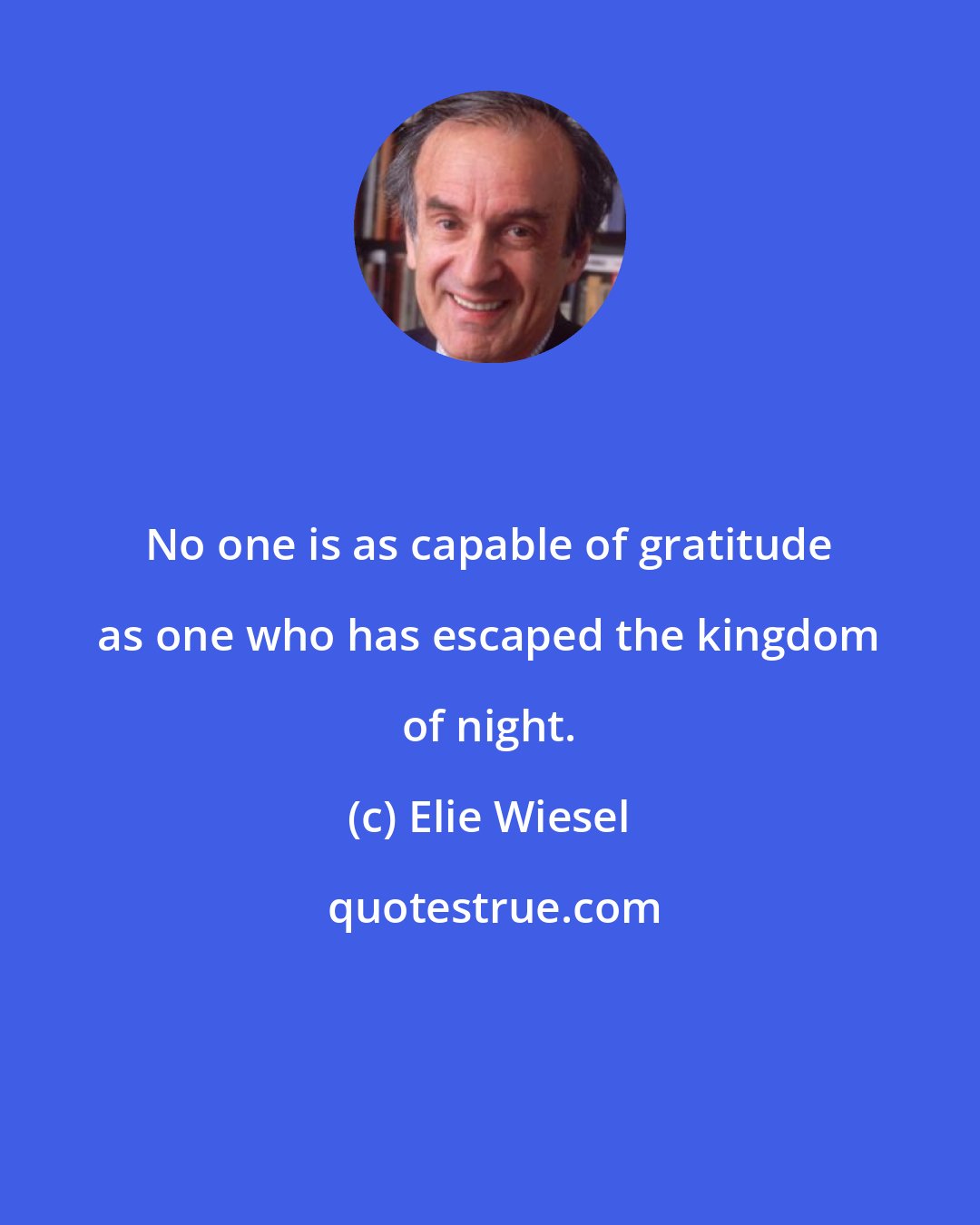 Elie Wiesel: No one is as capable of gratitude as one who has escaped the kingdom of night.