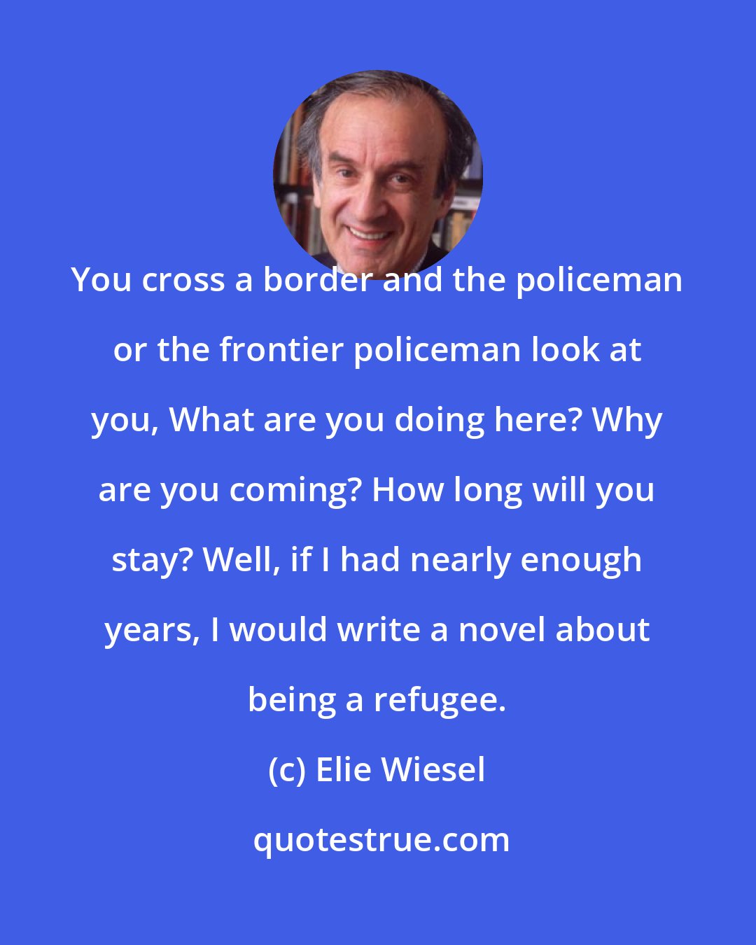 Elie Wiesel: You cross a border and the policeman or the frontier policeman look at you, What are you doing here? Why are you coming? How long will you stay? Well, if I had nearly enough years, I would write a novel about being a refugee.