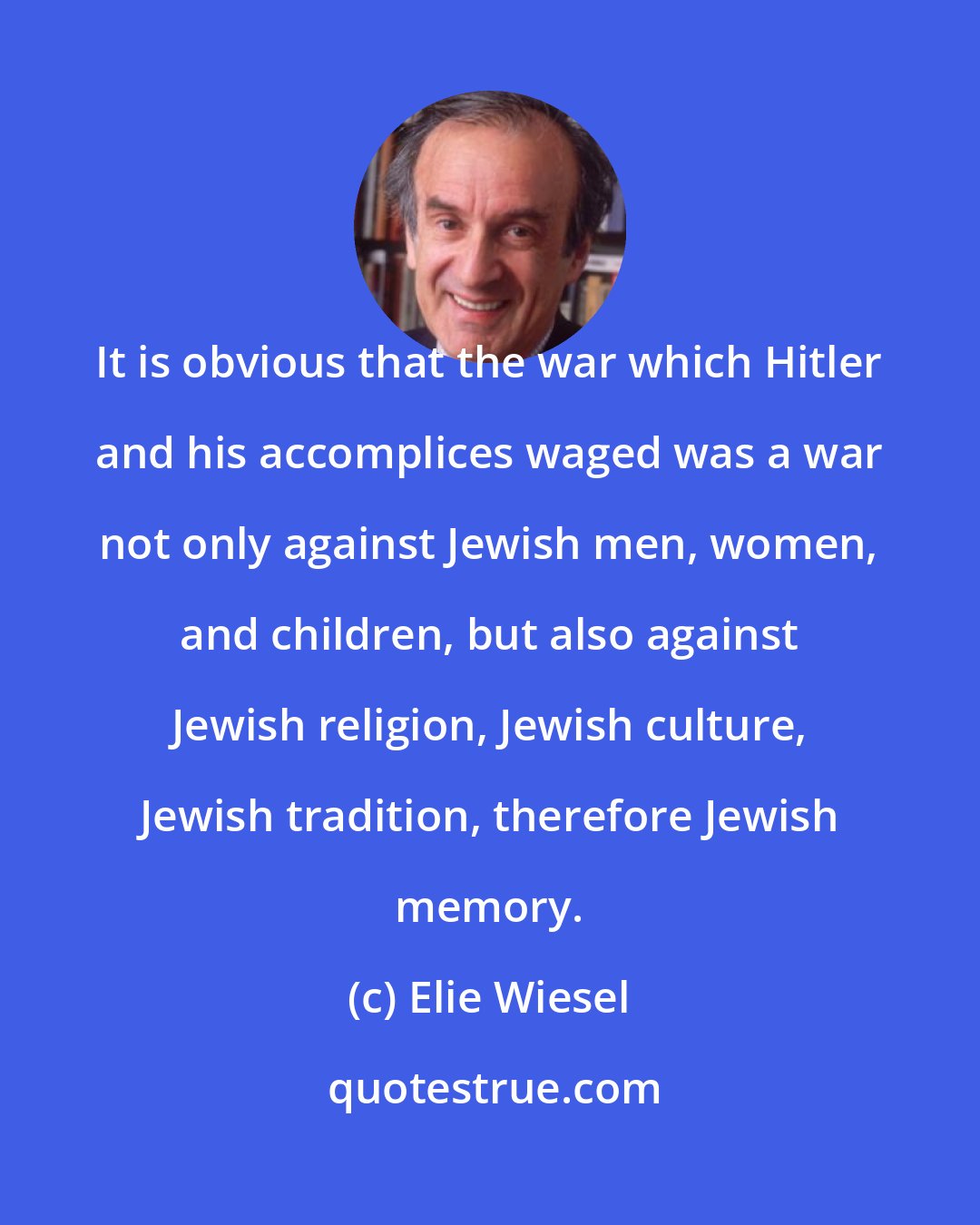 Elie Wiesel: It is obvious that the war which Hitler and his accomplices waged was a war not only against Jewish men, women, and children, but also against Jewish religion, Jewish culture, Jewish tradition, therefore Jewish memory.