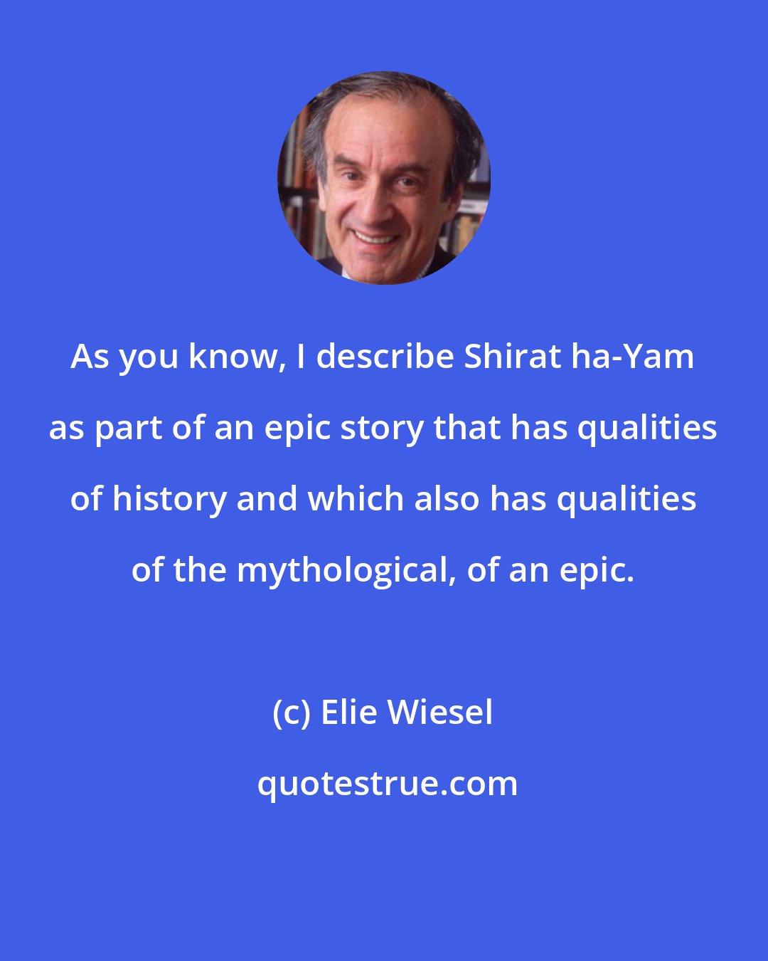Elie Wiesel: As you know, I describe Shirat ha-Yam as part of an epic story that has qualities of history and which also has qualities of the mythological, of an epic.