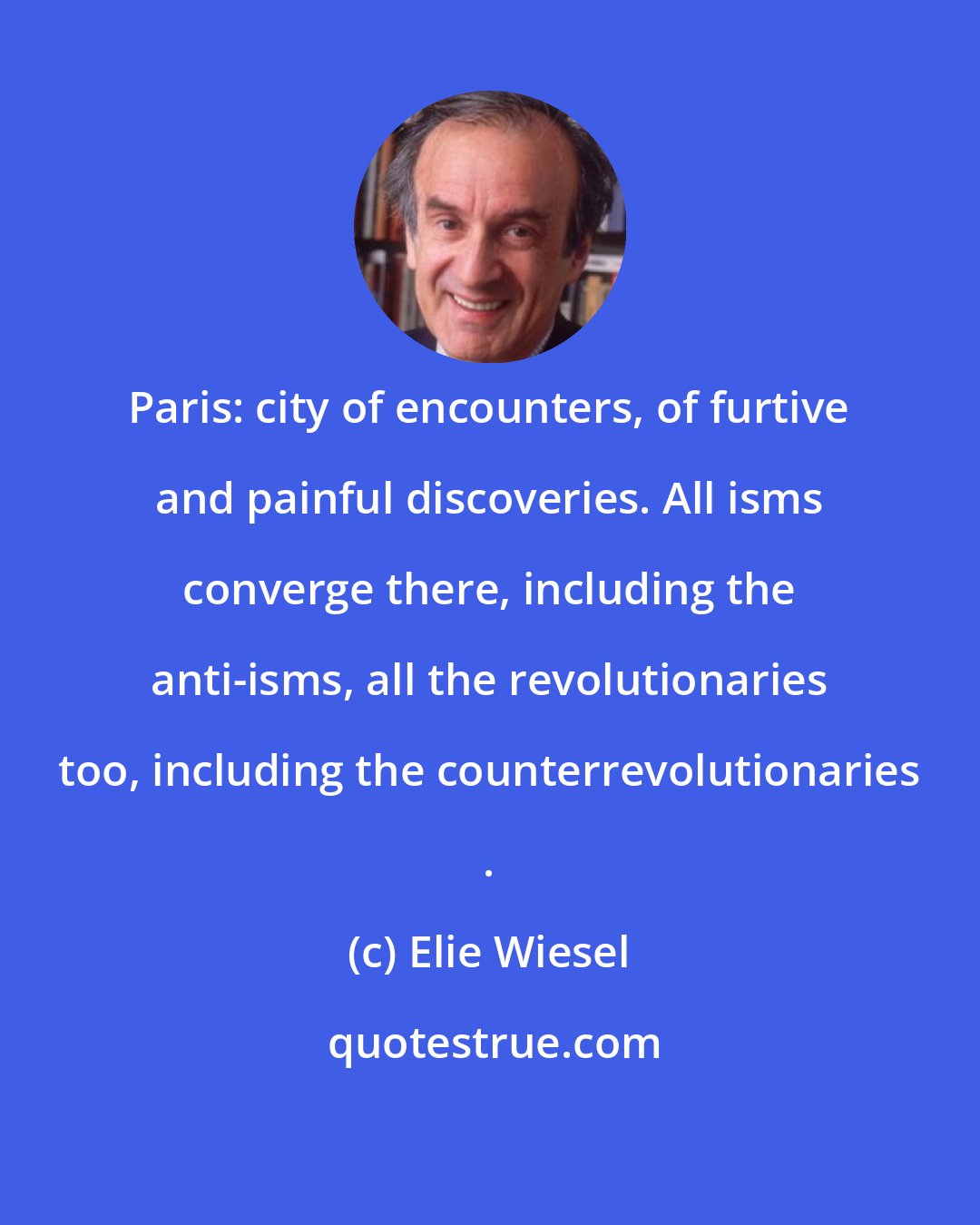 Elie Wiesel: Paris: city of encounters, of furtive and painful discoveries. All isms converge there, including the anti-isms, all the revolutionaries too, including the counterrevolutionaries .