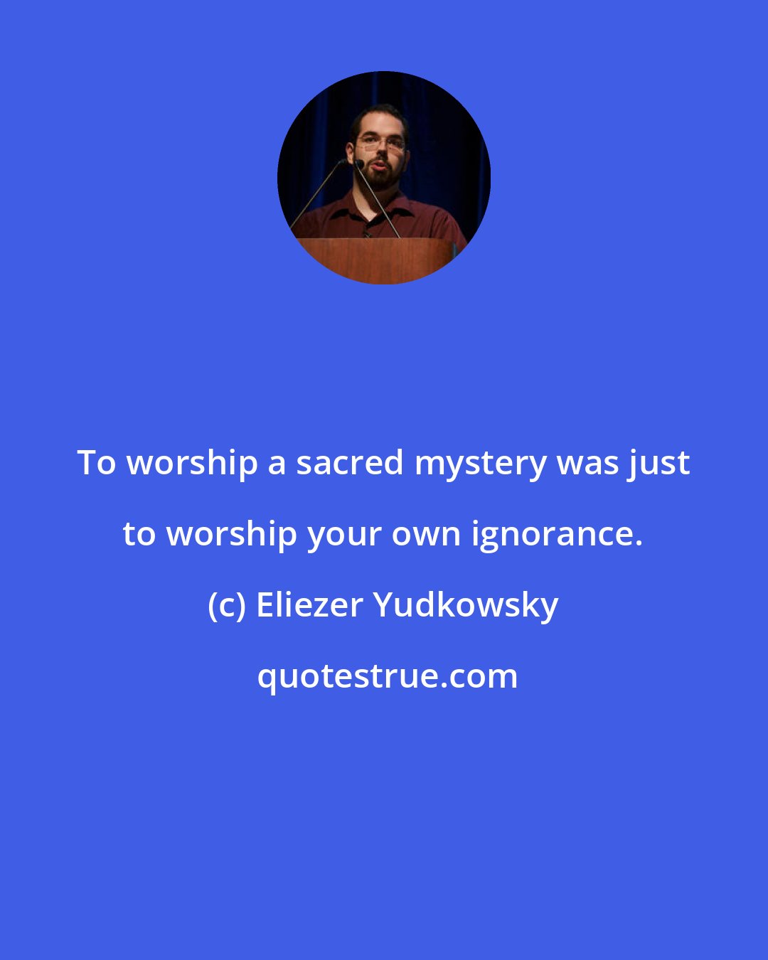 Eliezer Yudkowsky: To worship a sacred mystery was just to worship your own ignorance.