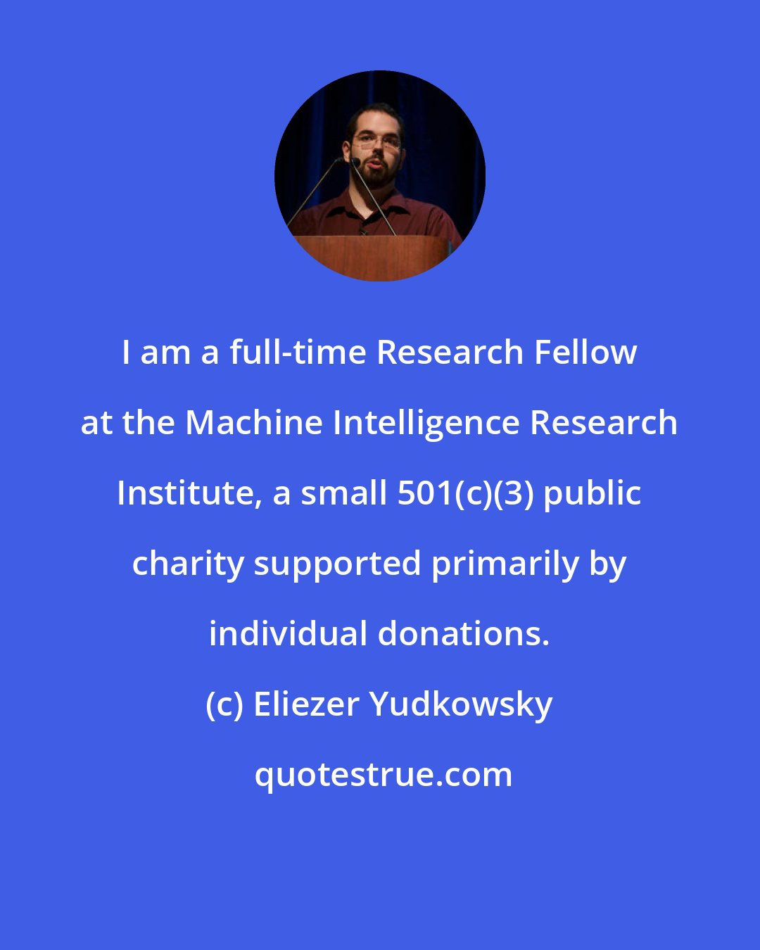 Eliezer Yudkowsky: I am a full-time Research Fellow at the Machine Intelligence Research Institute, a small 501(c)(3) public charity supported primarily by individual donations.