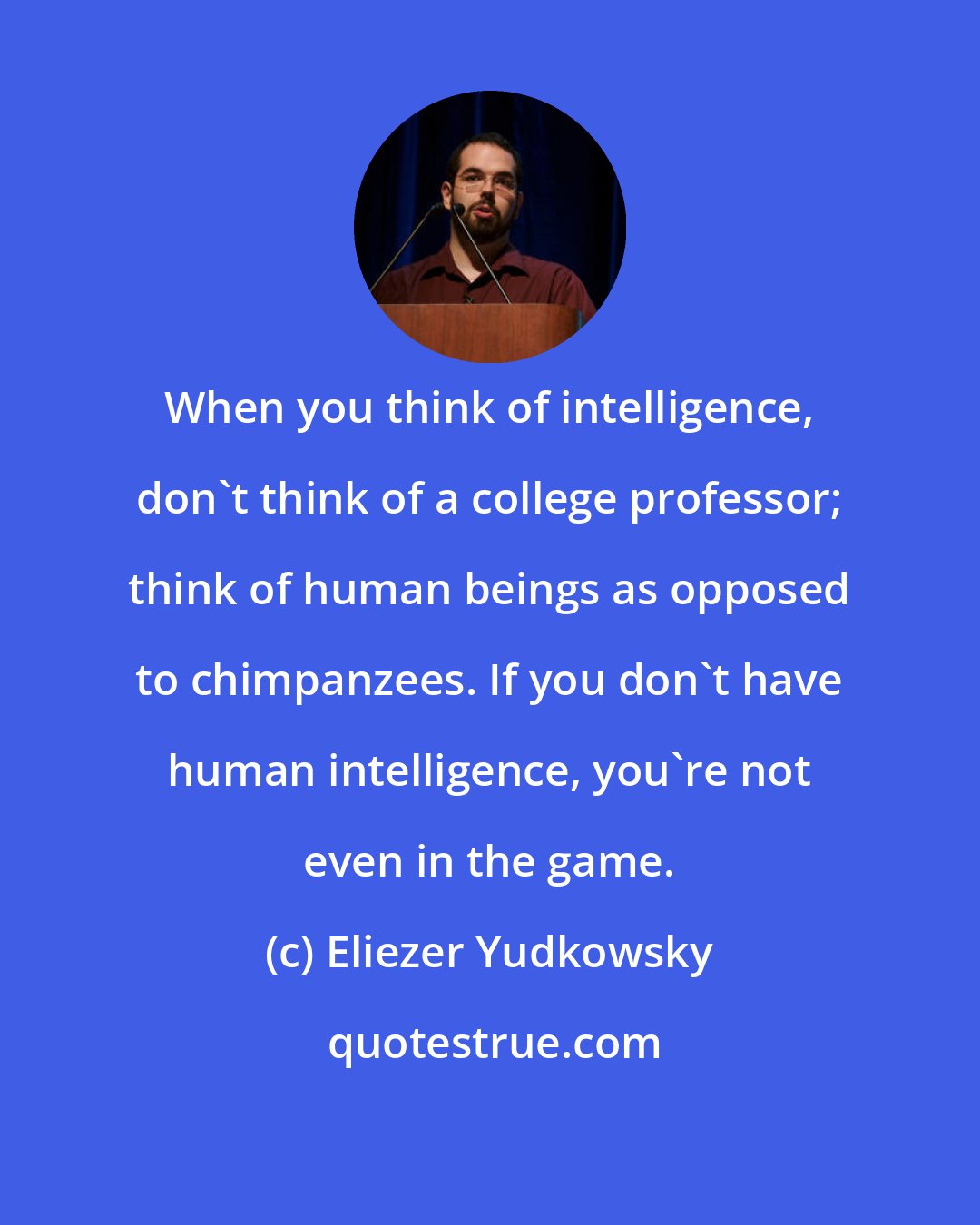 Eliezer Yudkowsky: When you think of intelligence, don't think of a college professor; think of human beings as opposed to chimpanzees. If you don't have human intelligence, you're not even in the game.