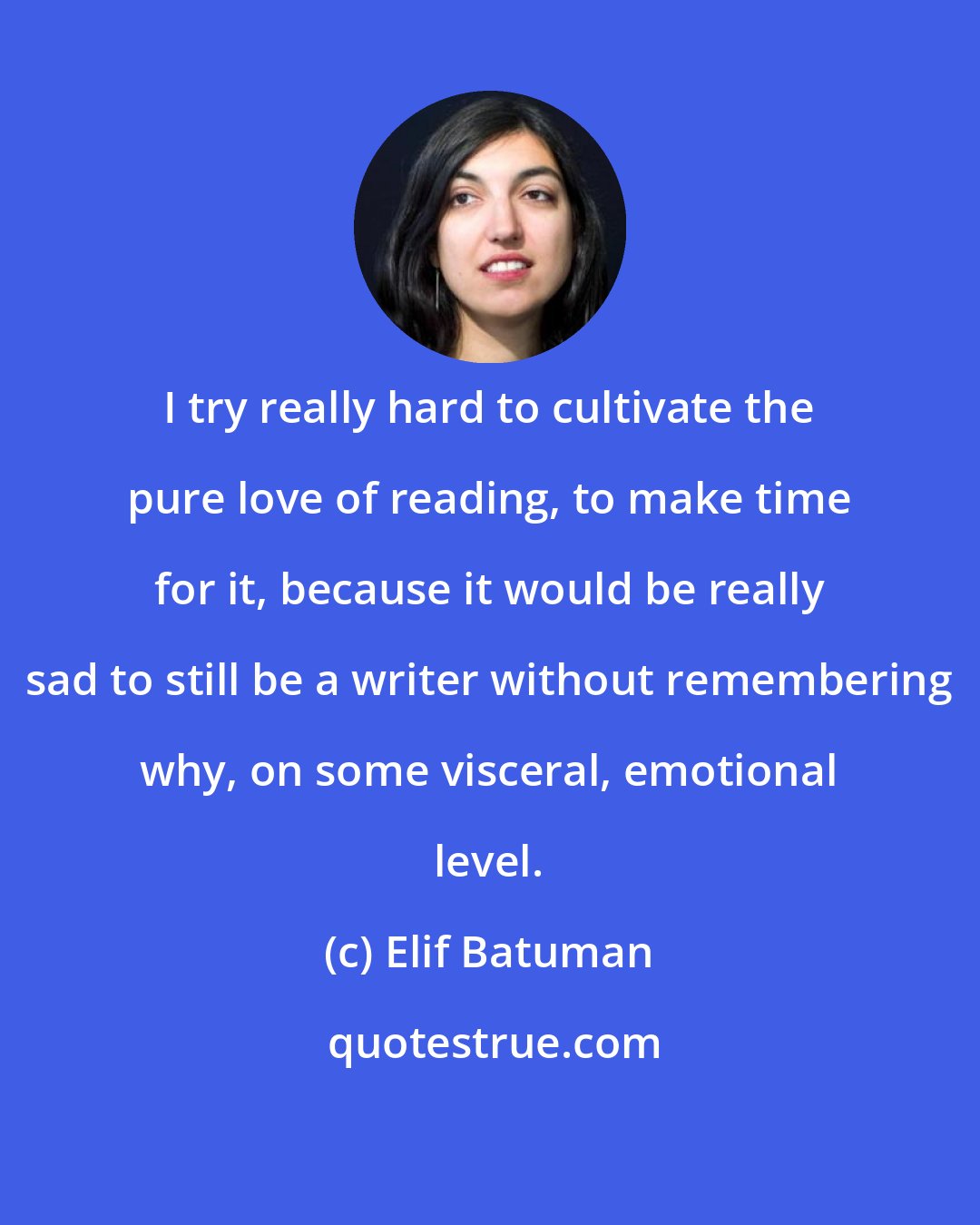 Elif Batuman: I try really hard to cultivate the pure love of reading, to make time for it, because it would be really sad to still be a writer without remembering why, on some visceral, emotional level.