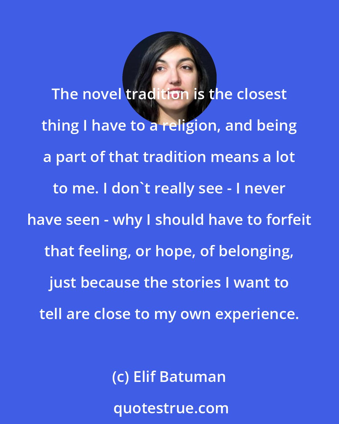 Elif Batuman: The novel tradition is the closest thing I have to a religion, and being a part of that tradition means a lot to me. I don't really see - I never have seen - why I should have to forfeit that feeling, or hope, of belonging, just because the stories I want to tell are close to my own experience.