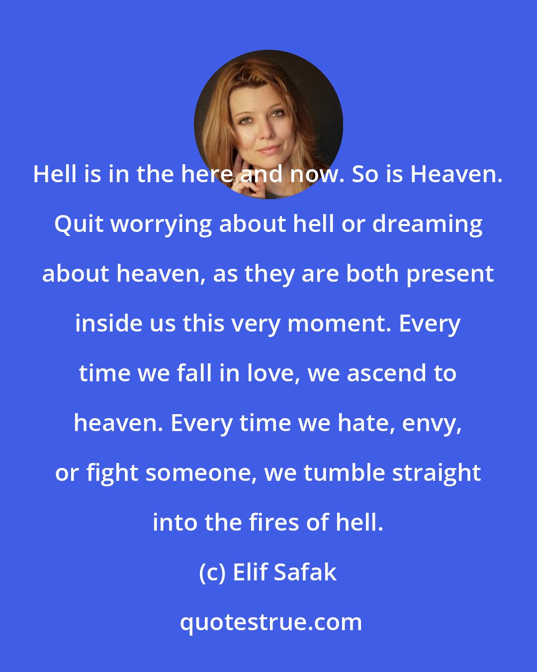 Elif Safak: Hell is in the here and now. So is Heaven. Quit worrying about hell or dreaming about heaven, as they are both present inside us this very moment. Every time we fall in love, we ascend to heaven. Every time we hate, envy, or fight someone, we tumble straight into the fires of hell.
