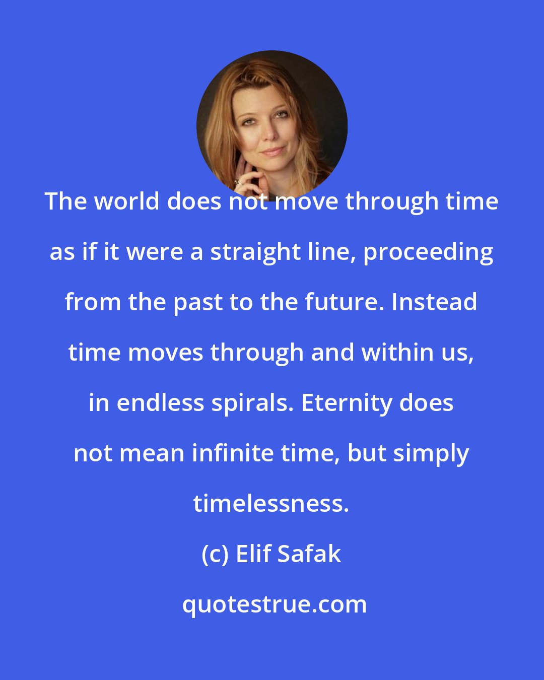 Elif Safak: The world does not move through time as if it were a straight line, proceeding from the past to the future. Instead time moves through and within us, in endless spirals. Eternity does not mean infinite time, but simply timelessness.