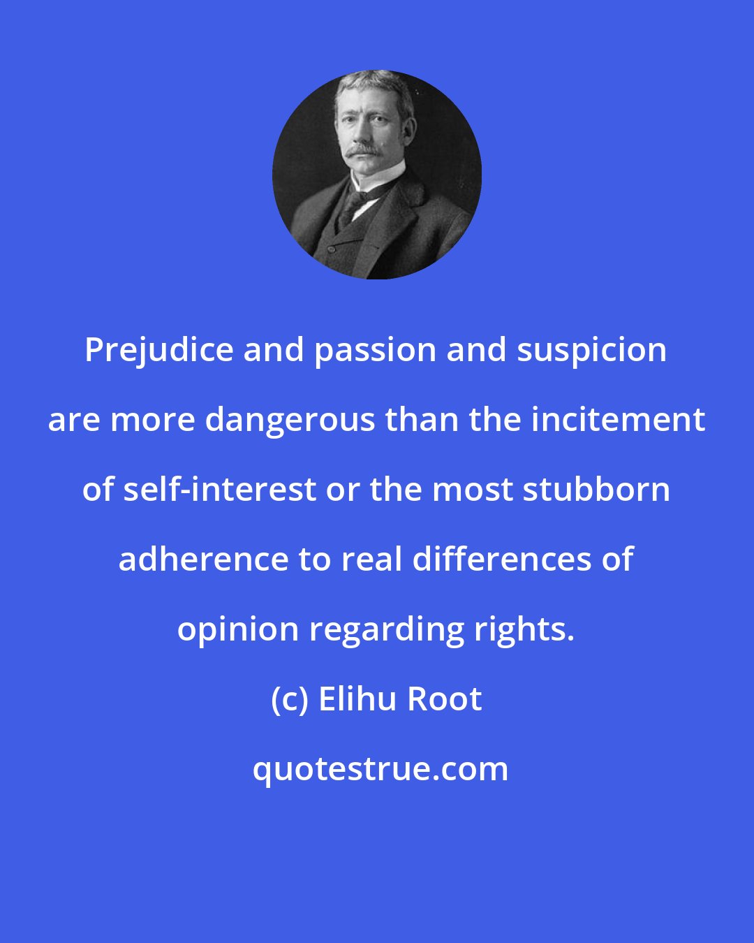 Elihu Root: Prejudice and passion and suspicion are more dangerous than the incitement of self-interest or the most stubborn adherence to real differences of opinion regarding rights.