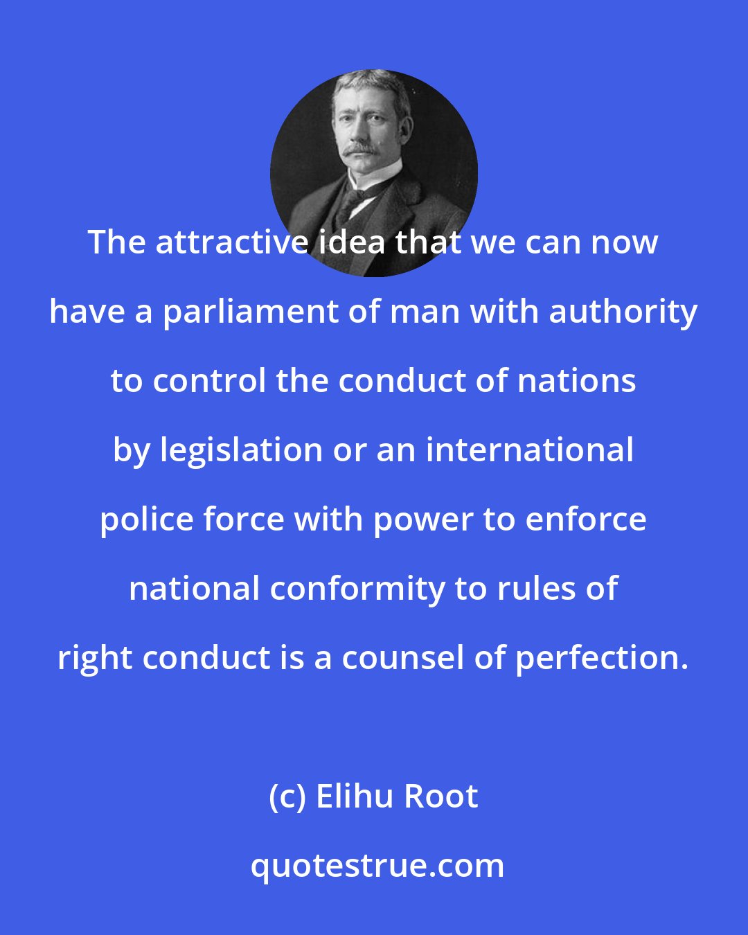 Elihu Root: The attractive idea that we can now have a parliament of man with authority to control the conduct of nations by legislation or an international police force with power to enforce national conformity to rules of right conduct is a counsel of perfection.