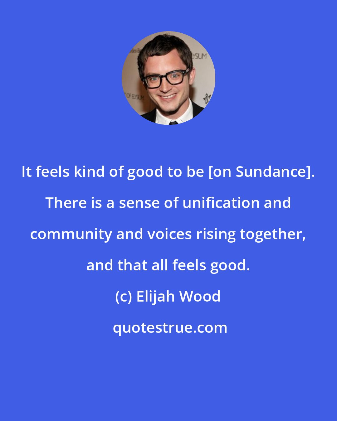 Elijah Wood: It feels kind of good to be [on Sundance]. There is a sense of unification and community and voices rising together, and that all feels good.